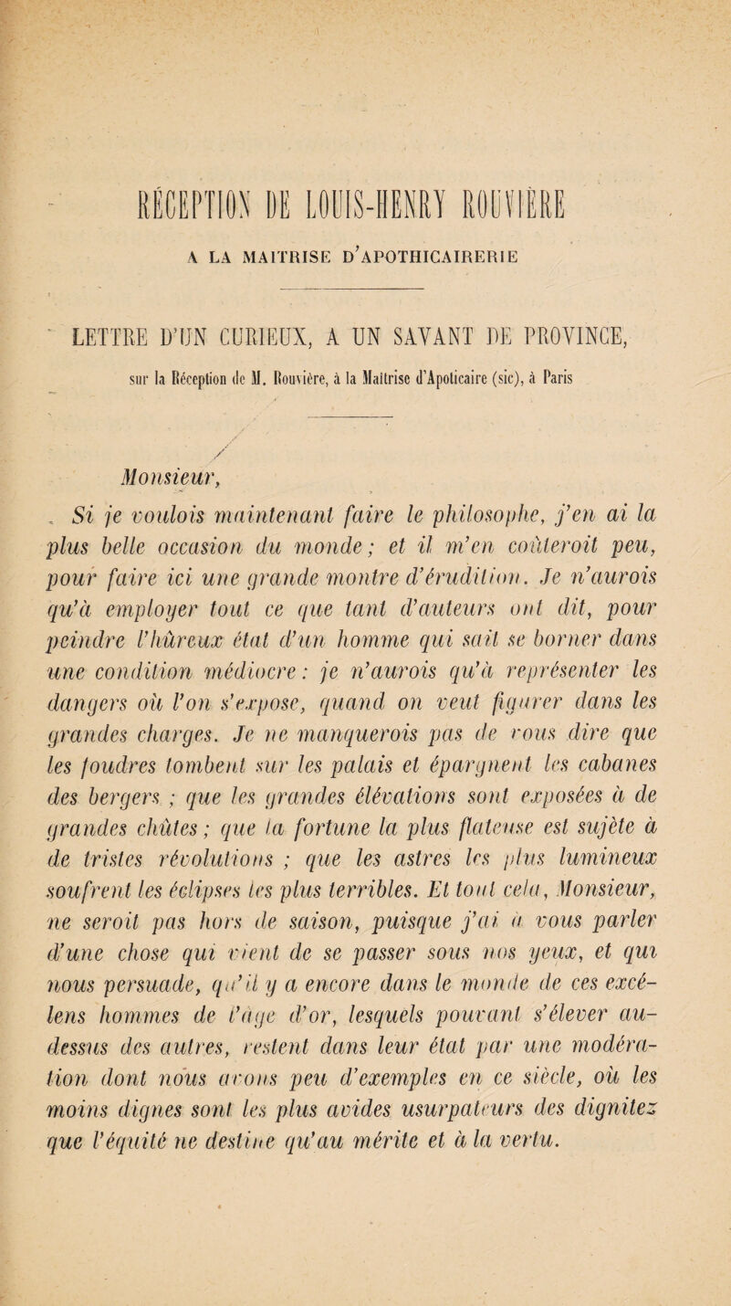 A LA MAITRISE DAPOTHICAIRERIE LETTRE D’ÎJN CURIEUX, A UN SAVANT UE PROVINCE, sur la Réception de M. Rouvière, à la Maîtrise d’Apoticaire (sic), à Paris / / Monsieur, „ Si je voulois maintenant faire le philosophe, j’en ai la plus belle occasion du monde; et il m’en coùleroit peu, pour faire ici une grande montre d’érudition. Je naurois qu’à employer tout ce que tant d’auteurs ont dit, pour peindre l’hûreux état d’un homme qui sait se borner dans une condition médiocre : je n’aurois qu’à représenter les dangers où Von s’expose, quand on veut figurer dans les grandes charges. Je ne manquerais pas de vous dire que les foudres tombent sur les palais et épargnent les cabanes des bergers ; que les grandes élévations sont exposées à de grandes chûtes ; que ta fortune la plus ftateuse est sujète à de tristes révolutions ; que les astres 1rs plus lumineux soufrent les éclipses tes plus terribles. Et tout cela, Monsieur, ne serait pas hors de saison, puisque j’ai a vous parler d’une chose qui vient de se passer sous nos yeux, et qui nous persuade, qu’il y a encore dans le monde de ces excé- lens hommes de i’age d’or, lesquels pouvant s’élever au- dessus des autres, restent dans leur état par une modéra¬ tion dont nous avons peu d’exemples en ce siècle, où les moins dignes sont les plus avides usurpateurs des dignités que Véquité ne destine qu’au mérite et à la vertu.