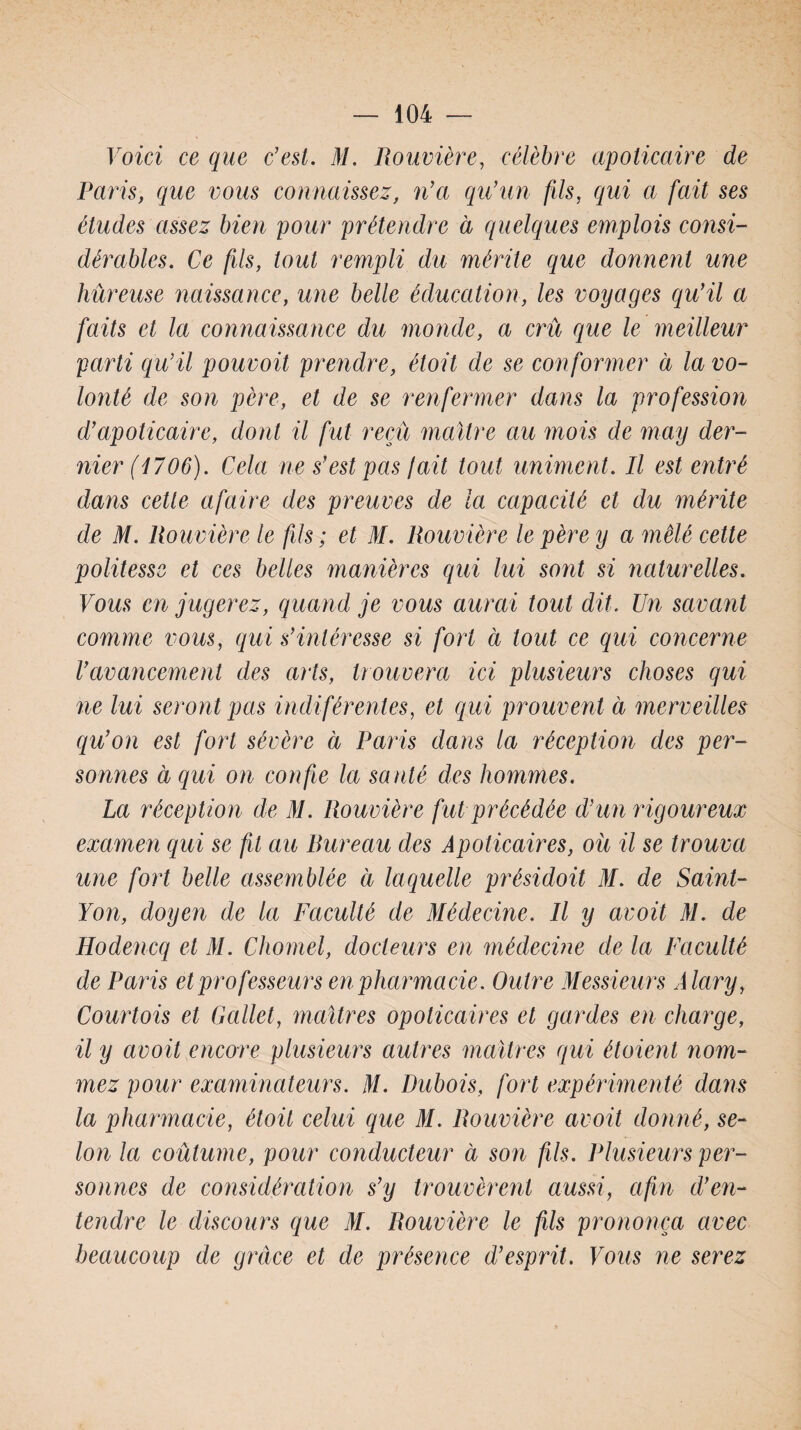 Voici ce que c'est. 31. Rouvière, célèbre apolicaire de Paris, que vous connaissez, n'a qu’un fils, qui a fait ses études assez bien pour prétendre à quelques emplois consi¬ dérables. Ce fils, tout rempli du mérite que donnent une hûreuse naissance, une belle éducation, les voyages qu'il a faits et la connaissance du monde, a crû que le meilleur parti qu'il pouvoit prendre, étoit de se conformer à la vo¬ lonté de son père, et de se renfermer dans la profession d'apolicaire, dont il fut reçu maître au mois de may der¬ nier (1706). Cela ne s'est pas fait tout uniment. Il est entré dans cette a faire des preuves de la capacité et du mérite de M. Rouvière le fils ; et M. Rouvière le père y a mêlé cette politesse et ces belles manières qui lui sont si naturelles. Vous en jugerez, quand je vous aurai tout dit. Un savant comme vous, qui s'intéresse si fort à tout ce qui concerne l'avancement des arts, trouvera ici plusieurs choses qui ne lui seront pas indifêrentes, et qui prouvent à merveilles qu’on est fort sévère à Paris dans la réception des per¬ sonnes à qui on confie la santé des hommes. La réception de M. Rouvière fut précédée d'un rigoureux examen qui se fit au Pureau des Apoticaires, ou il se trouva une fort belle assemblée à laquelle présidoit M. de Saint- Yon, doyen de la Faculté de Médecine. Il y avoit M. de Hodencq et M. Chomel, docteurs en médecine de la Faculté de Paris et professeurs en pharmacie. Outre Messieurs Alary, Courtois et Gallet, maîtres opoticaires et gardes en charge, il y avoit encore plusieurs autres maîtres qui étaient nom¬ mez pour examinateurs. M. Dubois, fort expérimenté dans la pharmacie, étoit celui que M. Rouvière avoit donné, se¬ lon la coutume, pour conducteur à son fils. Plusieurs per¬ sonnes de considération s’y trouvèrent aussi, afin d'en¬ tendre le discours que M. Rouvière le fils prononça avec beaucoup de grâce et de présence d'esprit. Vous ne serez