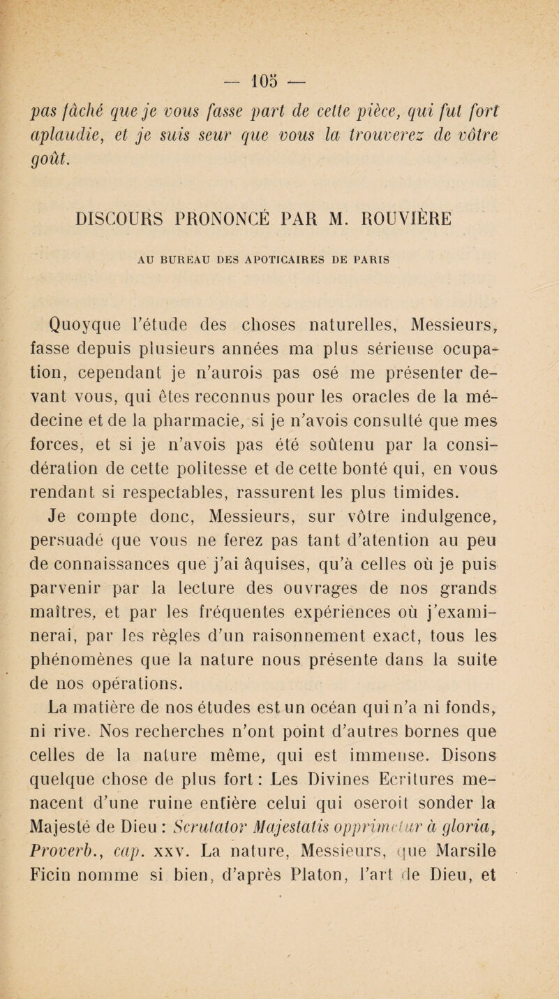 pas fâché que je vous fasse part de cette pièce, qui fut fort aplaudie, et je suis seur que vous la trouverez de vôtre goût. DISCOURS PRONONCÉ PAR M. ROUVIÈRE AU BUREAU DES APOTICAIRES DE PARIS Quoyque l'étude des choses naturelles, Messieurs, fasse depuis plusieurs années ma plus sérieuse ocupa- tion, cependant je n'aurois pas osé me présenter de¬ vant vous, qui êtes reconnus pour les oracles de la mé¬ decine et de la pharmacie, si je n'avois consulté que mes forces, et si je n'avois pas été soûtenu par la consi¬ dération de cette politesse et de cette bonté qui, en vous rendant si respectables, rassurent les plus timides. Je compte donc, Messieurs, sur vôtre indulgence, persuadé que vous ne ferez pas tant détention au peu de connaissances que j'ai âquises, qu'à celles où je puis parvenir par la lecture des ouvrages de nos grands maîtres, et par les fréquentes expériences où j’exami¬ nerai, par les règles d'un raisonnement exact, tous les phénomènes que la nature nous présente dans la suite de nos opérations. La matière de nos études est un océan qui n'a ni fonds, ni rive. Nos recherches n'ont point d'autres bornes que celles de la nature même, qui est immense. Disons quelque chose de plus fort: Les Divines Ecritures me¬ nacent d'une ruine entière celui qui oseroit sonder la Majesté de Dieu : Scrutator Majestcitis opprimelur à glorici, Proverb., cap. xxv. La nature, Messieurs, que Marsile Ficin nomme si bien, d'après Platon, l'art de Dieu, et