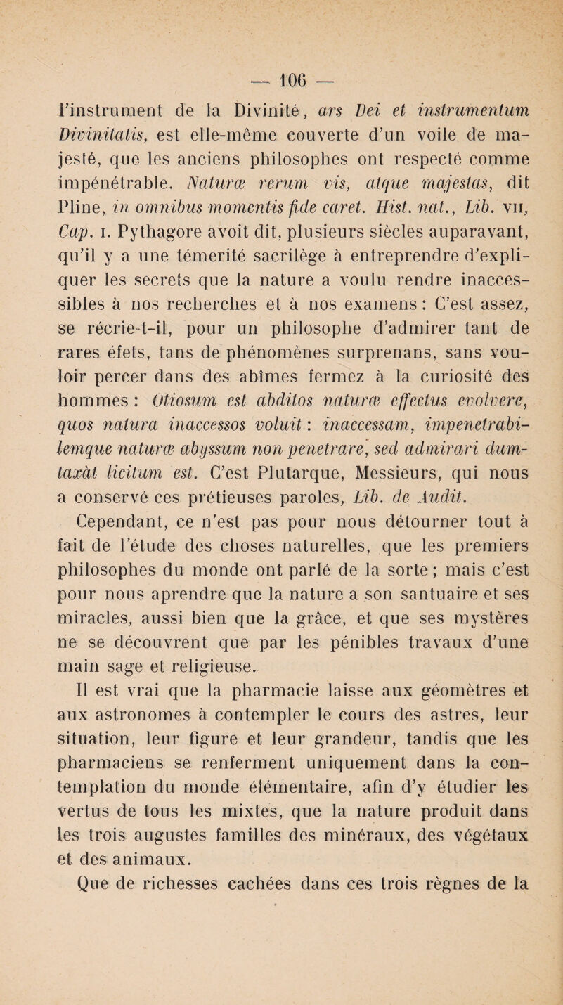 l’instrument de la Divinité, ars Dei et instrumentum Dwinitatis, est elle-même couverte d’un voile de ma¬ jesté, que les anciens philosophes ont respecté comme impénétrable. Naturæ rerum vis, ai que majestas, dit Pline, in omnibus momentis fuie caret. Hist. nat., Lib. \u, Cap. i. Pythagore avoit dit, plusieurs siècles auparavant, qu’il y a une témérité sacrilège à entreprendre d’expli¬ quer les secrets que la nature a voulu rendre inacces¬ sibles à nos recherches et à nos examens : C’est assez, se récrie-t-il, pour un philosophe d’admirer tant de rares éfets, tans de phénomènes surprenans, sans vou¬ loir percer dans des abîmes fermez à la curiosité des hommes : Otiosum est abditos naturæ effectus evolvere, quos nalura inaccessos voluit : inaccessam, impenetrabi- lemque naturæ abyssum non penetrare, sed admirari dum- taxàt licitum est. C’est Plutarque, Messieurs, qui nous a conservé ces prétieuses paroles, Lib. de Audit. Cependant, ce n’est pas pour nous détourner tout à fait de l’étude des choses naturelles, que les premiers philosophes du monde ont parlé de la sorte ; mais c’est pour nous aprendre que la nature a son santuaire et ses miracles, aussi bien que la grâce, et que ses mystères ne se découvrent que par les pénibles travaux d'une main sage et religieuse. Il est vrai que la pharmacie laisse aux géomètres et aux astronomes à contempler le cours des astres, leur situation, leur figure et leur grandeur, tandis que les pharmaciens se renferment uniquement dans la con¬ templation du monde élémentaire, afin d’y étudier les vertus de tous les mixtes, que la nature produit dans les trois augustes familles des minéraux, des végétaux et des animaux. Que de richesses cachées dans ces trois règnes de la