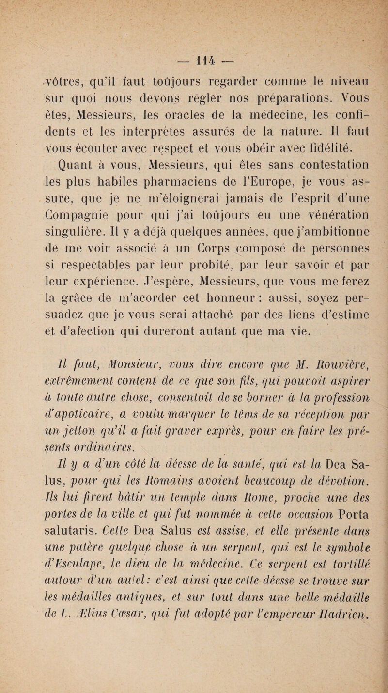 vôtres, qu’il faut toujours regarder comme Je niveau sur quoi nous devons régler nos préparations. Vous êtes, Messieurs, les oracles de la médecine, les confi¬ dents et les interprètes assurés de la nature. Il faut vous écouter avec respect et vous obéir avec fidélité. Quant à vous, Messieurs, qui êtes sans contestation les plus habiles pharmaciens de l’Europe, je vous as¬ sure, que je ne m’éloignerai jamais de l’esprit d’une Compagnie pour qui j’ai toûjours eu une vénération singulière. Il y a déjà quelques années, que j’ambitionne de me voir associé à un Corps composé de personnes si respectables par leur probité, par leur savoir et par leur expérience. J’espère, Messieurs, que vous me ferez la grâce de m’acorder cet honneur: aussi, soyez per¬ suadez que je vous serai attaché par des liens d’estime et d’afeetion qui dureront autant que ma vie. Il faut, Monsieur, vous dire encore que M. Rouvière, extrêmement content de ce que son fds, qui pour oit aspirer à toute autre chose, consentoit de se borner à la profession d’apoticaire, a voulu marquer le têms de sa réception par un jctlon qu’il a fait graver exprès, pour en faire les pré¬ sents ordinaires. Il y a d’un côté la déesse de la santé, qui est la Dea Sa- lus, pour qui les Romains avoient beaucoup de dévotion. Ils lui firent bâtir un temple dans Rome, proche une des portes de la ville et qui fut nommée à cette occasion Porta salutaris. Cette Dea Salus est assise, et elle présente dans une patère quelque chose à un serpent, qui est le symbole d’Esculape, le dieu de la médecine. Ce serpent est tortillé autour d’un autel: c’est ainsi que celte déesse se trouve sur les médailles antiques, et sur tout dans une belle médaille de I. Ælius Cœsar, qui fut adopté par l’empereur Hadrien.