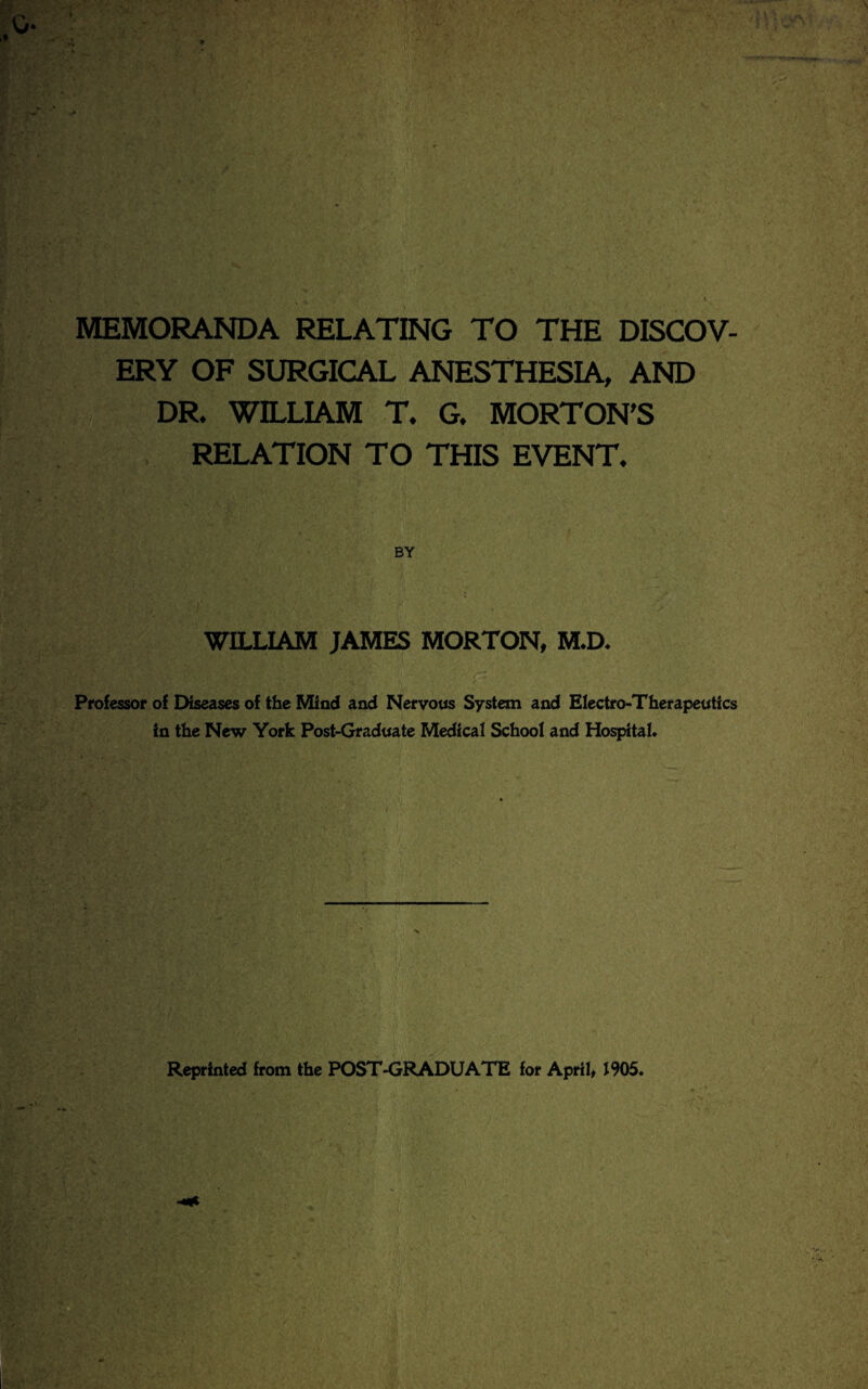 MEMORANDA RELATING TO THE DISCOV¬ ERY OF SURGICAL ANESTHESIA, AND DR. WILLIAM T. G. MORTON'S RELATION TO THIS EVENT. WILLIAM JAMES MORTON, M.D. Professor of Diseases of the Mind and Nervous System and Electro-Therapeutics in the New York Post-Graduate Medical School and Hospital*