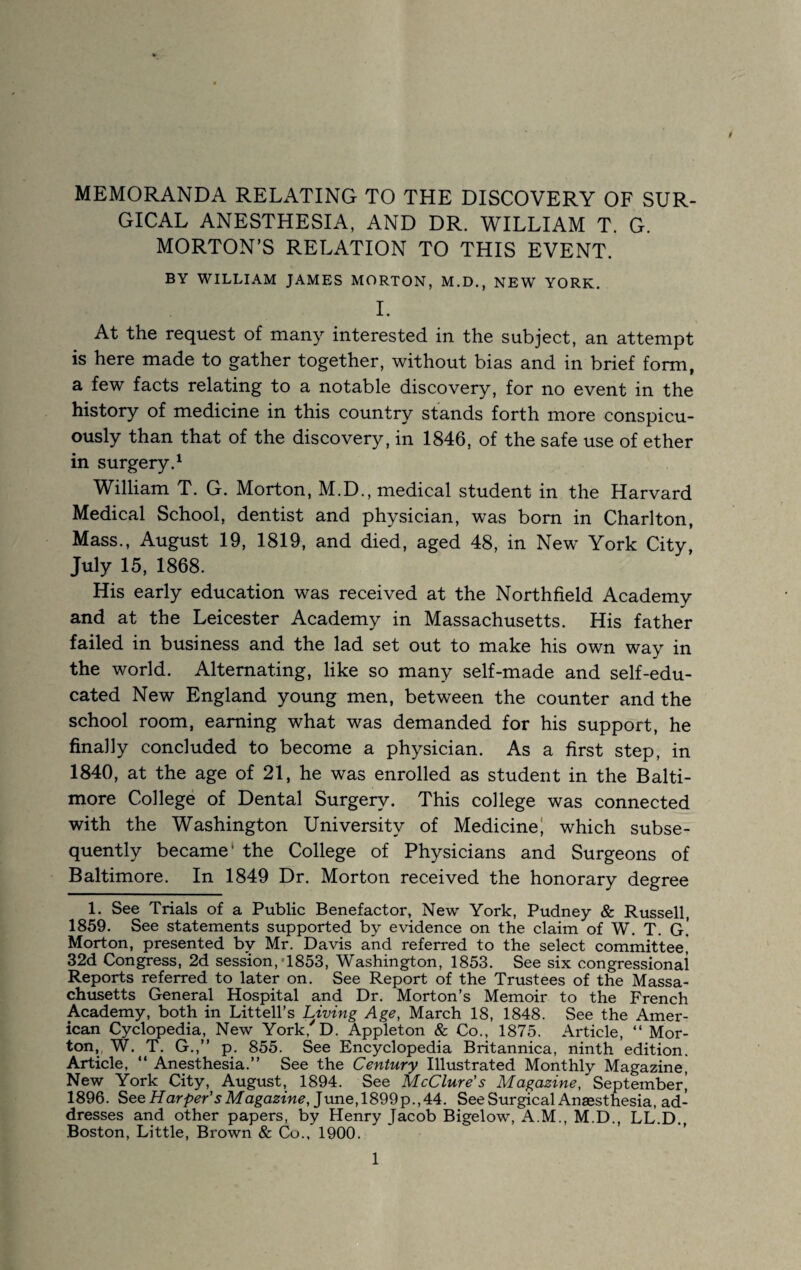 GICAL ANESTHESIA, AND DR. WILLIAM T. G. MORTON’S RELATION TO THIS EVENT. BY WILLIAM JAMES MORTON, M.D., NEW YORK. 1. At the request of many interested in the subject, an attempt is here made to gather together, without bias and in brief form, a few facts relating to a notable discovery, for no event in the history of medicine in this country stands forth more conspicu¬ ously than that of the discovery, in 1846, of the safe use of ether in surgery.^ William T. G. Morton, M.D., medical student in the Harvard Medical School, dentist and physician, was bom in Charlton, Mass., August 19, 1819, and died, aged 48, in New York City, July 15, 1868. His early education was received at the Northfield Academy and at the Leicester Academy in Massachusetts. His father failed in business and the lad set out to make his own way in the world. Alternating, like so many self-made and self-edu¬ cated New England young men, between the counter and the school room, earning what was demanded for his support, he finally concluded to become a physician. As a first step, in 1840, at the age of 21, he was enrolled as student in the Balti¬ more College of Dental Surgery. This college was connected with the Washington University of Medicine^ which subse¬ quently became ‘ the College of Physicians and Surgeons of Baltimore. In 1849 Dr. Morton received the honorary degree 1. See Trials of a Public Benefactor, New York, Pudney & Russell, 1859. See statements supported by evidence on the claim of W. T. G.’ Morton, presented by Mr. Davis and referred to the select committee, 32d Congress, 2d session, *1853, Washington, 1853. See six congressional Reports referred to later on. See Report of the Trustees of the Massa¬ chusetts General Hospital and Dr. Morton’s Memoir to the French Academy, both in Littell’s Living Age, March 18, 1848. See the Amer¬ ican Cyclopedia,^ New York, D. Appleton & Co., 1875. Article, “ Mor¬ ton,, W. T. G.,” p. 855. See Encyclopedia Britannica, ninth edition. Article, “ Anesthesia.” See the Century Illustrated Monthly Magazine, New York City, August, 1894. See McClure's Magazine, September’ 1896. See June, 1899p.,44. See Surgical Anaesthesia, ad¬ dresses and other papers, by Henry Jacob Bigelow, A.M., M.D., LL.D. Boston, Little, Brown & Co., 1900.