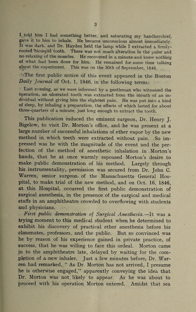 ^ something better, and saturating my handkerchief, gave it to him to inhale. He became unconscious almost immediately. It was dark, and Dr. Hayden held the lamp while I extracted a firmly- rooted “bicuspid tooth. There was not much alteration in the pulsd'aild no relaxing of the muscles. He recovered in a minute and knew nothing of what had been done for him. He remained for some time talking ^jD^ut the experiment. This was on the 30th of September, 1846. ■ k^.The first public notice of this event appeared in the Boston Daily Journal of Oct. 1, 1846, in the following terms;  • Last evening, as we were informed by a gentleman who witnessed the operation, an ulcerated tooth was extracted from the friouth ‘of an in¬ dividual without giving him the slightest pain. He was put into a kind of sleep, by inhaling a preparation, the effects of which lasted for about three-quarters of a minute, just long enough to extract the tooth. This publication induced the eminent surgeon> Dr. Henry J. Bigelow, to visit Dr. Morton’s office, and'he was present at a large number of successful inhalations of ether vapor by the new method in which teeth were extracted without pain. So im¬ pressed was he with the magnitude of the event and the per¬ fection of the ‘ method of anesthetic inhalation in Morton’s % ^ ^ ^ lie a.t once warmly espoused Morton’s desire to make public demonstration of his method. Largely through his instrumentality, permission was secured from Dr. John C. Warreni senior surgeon, of the Massachusetts- General Hos¬ pital, to make trial of the new method,, and on Oct. 16, 1846, at. this Hospital, occurred the first public demonstration of surgical anesthesia, in the presence of the surgical and medical staffs in an amphitheatre crowded to overflowing with students and physicians. . . First public demonstration of Surgical Anesthesia.—It was a .trying moment to this medical student when he determined to exhibit his discovery of practical ether anesthesia before his .classmates, professors, and the public. But so convinced was he by reason of his experience gained in private practice, of success, that he *was willing to face this ordeal. Morton came in to. the amphitheatre late, delayed by waiting for the com¬ pletion of a mew inhaler. Just a few minutes before; Dr. War¬ ren had remarked,/' As Dr. Morton has not arrived, I presume he is otherwise engaged,” apparently conveying the idea that Dr. Morton was not likely to appear. As he was about to proceed with his operation Morton entered. Amidst that sea