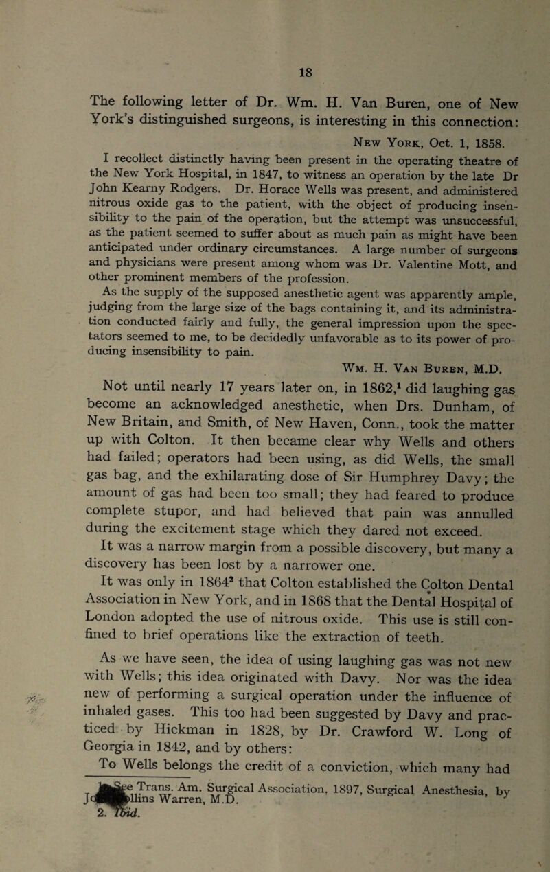 The following letter of Dr. Wm. H. Van Buren, one of New York’s distinguished surgeons, is interesting in this connection: New York, Oct. 1, 1858. I recollect distinctly having been present in the operating theatre of the New York Hospital, in 1847, to witness an operation by the late Dr John Kearny Rodgers. Dr. Horace Wells was present, and administered nitrous oxide gas to the patient, with the object of producing insen¬ sibility to the pain of the operation, but the attempt was unsuccessful, as the patient seemed to siiffer about as much pain as might have been anticipated imder ordinary circumstances. A large number of siirgeons and physicians were present among whom was Dr. Valentine Mott, and other prominent members of the profession. As the supply of the supposed anesthetic agent was apparently ample, judging from the large size of the bags containing it, and its administra- . tion conducted fairly and fully, the general impression upon the spec¬ tators seemed to me, to be decidedly mifavorable as to its power of pro¬ ducing insensibility to pain. Wm. H. Van Buren, M.D. Not until nearly 17 years later on, in 1862,^ did laughing gas become an acknowledged anesthetic, when Drs. Dunham, of New Britain, and Smith, of New Haven, Conn., took the matter up with Colton. It then became clear why Wells and others had failed; operators had been using, as did Wells, the small gas bag, and the exhilarating dose of Sir Humphrey Davy; the amount of gas had been too small; they had feared to produce complete stupor, and had believed that pain was annulled during the excitement stage which they dared not exceed. It was a narrow margin from a possible discovery, but many a discovery has been lost by a narrower one. It was only in 1864^ that Colton established the Colton Dental Association in New York, and in 1868 that the Dental Hospital of London adopted the use of nitrous oxide. This use is still con¬ fined to brief operations like the extraction of teeth. As we have seen, the idea of using laughing gas was not new with Wells; this idea originated with Davy. Nor was the idea new of performing a surgical operation under the influence of inhaled gases. This too had been suggested by Davy and prac¬ ticed by Hickman in 1828, by Dr. Crawford W. Long of Georgia in 1842, and by others: To Wells belongs the credit of a conviction, which many had T^^T^’ Am. Surgical Association. 1897, Surgical Anesthesia, by JcpHP>lhns Warren, M.D.