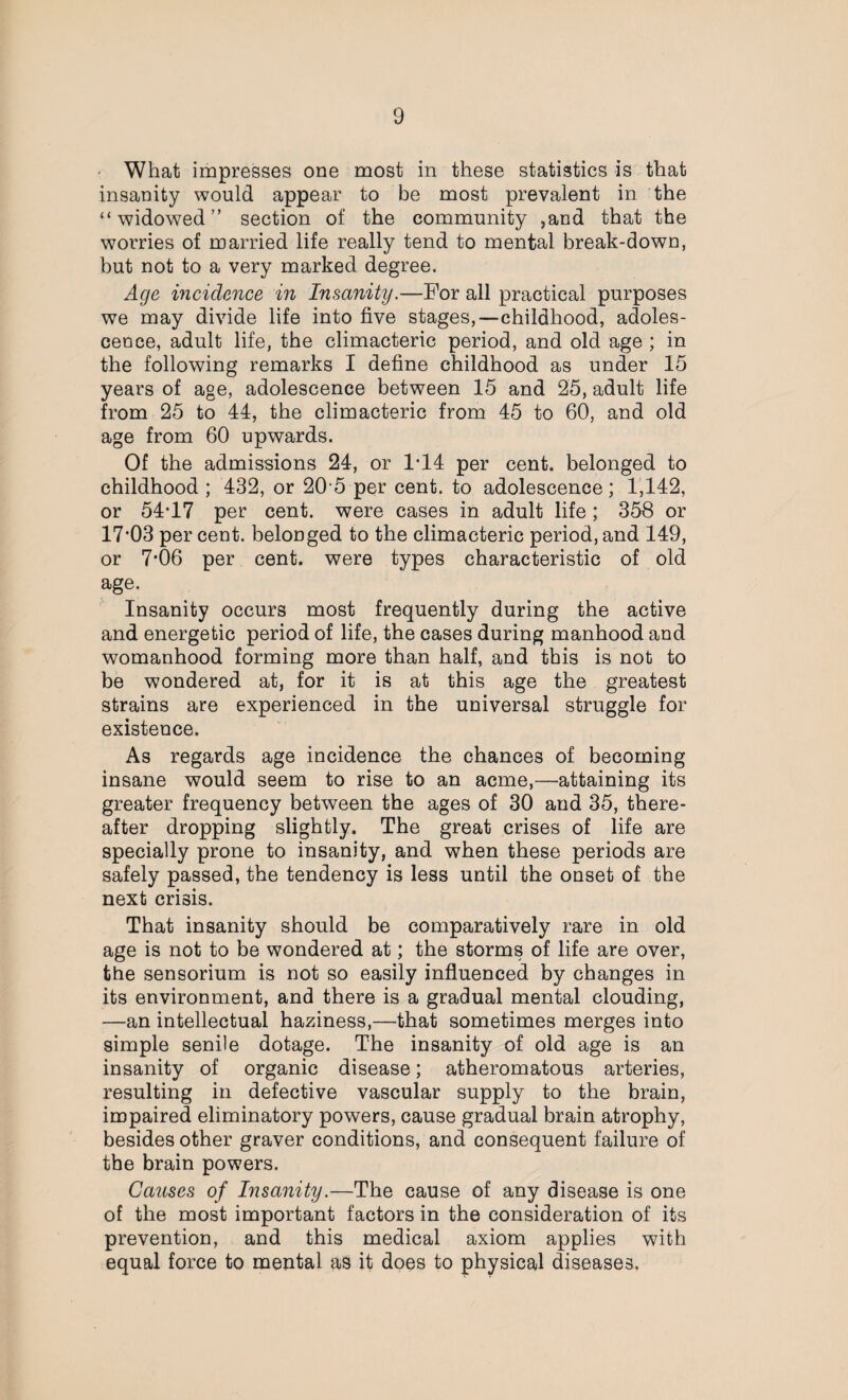 • What impresses one most in these statistics is that insanity would appear to be most prevalent in the “widowed” section of the community ,and that the worries of married life really tend to mental break-down, but not to a very marked degree. Age incidence in Insanity.—For all practical purposes we may divide life into five stages,—childhood, adoles¬ cence, adult life, the climacteric period, and old age ; in the following remarks I define childhood as under 15 years of age, adolescence between 15 and 25, adult life from 25 to 44, the climacteric from 45 to 60, and old age from 60 upwards. Of the admissions 24, or 1*14 per cent, belonged to childhood ; 432, or 20 5 per cent, to adolescence; 1,142, or 54*17 per cent, were cases in adult life; 358 or 17*03 per cent, belonged to the climacteric period, and 149, or 7*06 per cent, were types characteristic of old age. Insanity occurs most frequently during the active and energetic period of life, the cases during manhood and womanhood forming more than half, and this is not to be wondered at, for it is at this age the greatest strains are experienced in the universal struggle for existence. As regards age incidence the chances of becoming insane would seem to rise to an acme,—attaining its greater frequency between the ages of 30 and 35, there¬ after dropping slightly. The great crises of life are specially prone to insanity, and when these periods are safely passed, the tendency is less until the onset of the next crisis. That insanity should be comparatively rare in old age is not to be wondered at; the storms of life are over, the sensorium is not so easily influenced by changes in its environment, and there is a gradual mental clouding, —an intellectual haziness,—that sometimes merges into simple senile dotage. The insanity of old age is an insanity of organic disease; atheromatous arteries, resulting in defective vascular supply to the brain, impaired eliminatory powers, cause gradual brain atrophy, besides other graver conditions, and consequent failure of the brain powers. Causes of Insanity.—The cause of any disease is one of the most important factors in the consideration of its prevention, and this medical axiom applies with equal force to mental as it does to physical diseases.