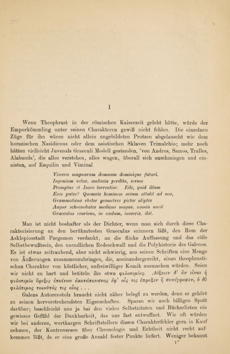 Wenn Theophrast in der romischen Kaiserzeit gelebt hiitte, wiirde der Emporkommling nnter seinen Charakteren gewiB nicht fehlen. Die einzelnen Ziige fiir ihn waren nicht allein ungebildeten Protzen abgelauscht wie dem borazischen Nasidienns oder dem asiatischen Sklaven Trimalchio; mehr noch batten vielleicbt Juvenals Graeculi Modell gestanden, 'von Andros^ Samos, Tralles, Alabanda’, die alles versteben, alles vs^agen, iiberall sicb anscbmiegen und ein- nisten, anf Esquilin und Viminal Viscera magnariim domuum dominique futurL Ingcnkim velox, audacia perdita, sermo Promptus et Isaeo torrentior. Ede, quid ilium Esse pules? Quemvis hominem secum attulit ad nos^ Grammaticus rhetor geometres pictor aliptes Augur scJioenobates medicus magus, omnia novit Graeculus esuriens^ in caelum, iusseris, ibit. Man ist nicbt bosbafter als der Dichter, wenn man sicb durcb diese Cba- rakterisierung an den beriibmtesten Graeculus erinnern laBt, den Rom der Asklepiosstadt Pergamon verdankt, an die flinke Auffassung und das eitle SelbstbewuBtsein, den unendlicben Redeschwall und die Polyhistorie des Galenos. Es ist etwas zeitraubend, aber nicbt scbwierig, aus seinen Scbriften eine Menge von AuBerungen zusammenzubringen, die, aneinandergereibt, einen tbeopbrasti- scben Cbarakter von kdstlicber, unfreiwilliger Komik ausmacben wiirden. Seien wir nicbt zu bart und betiteln ibn etwa cpilotigiag. Ao^sisv d’ av slvai r] (pilotigCa OQS^tg iTtatvov aKarccTtavijrog 6(p’ olg ng BTtqa^sv rj dvvsyQajpsv^ 6 de cpiXongog toiovxog tig oiog . . . - Galens Autorenstolz braucbt nicht naber belegt zu werden, denn er gebort zu seinen bervorstecbendsten Eigenscbaften. Sparen wir aucb billigen Spott dariiber; bescbleicbt uns ja bei den vielen Selbstzitaten und Biicberlisten ein gewisses Gefiibl der Dankbarkeit, das uns fast entwaffnet. Wie oft wiirden wir bei anderen, wortkargen Scbriftstellern diesen Cbarakterfebler gern in Kant nehmen, der Kontroversen iiber Chronologie und Echtbeit nicbt recbt auf- kommen laBt, da er eine groBe Anzabl fester Punkte lielert. Weniger bekannt