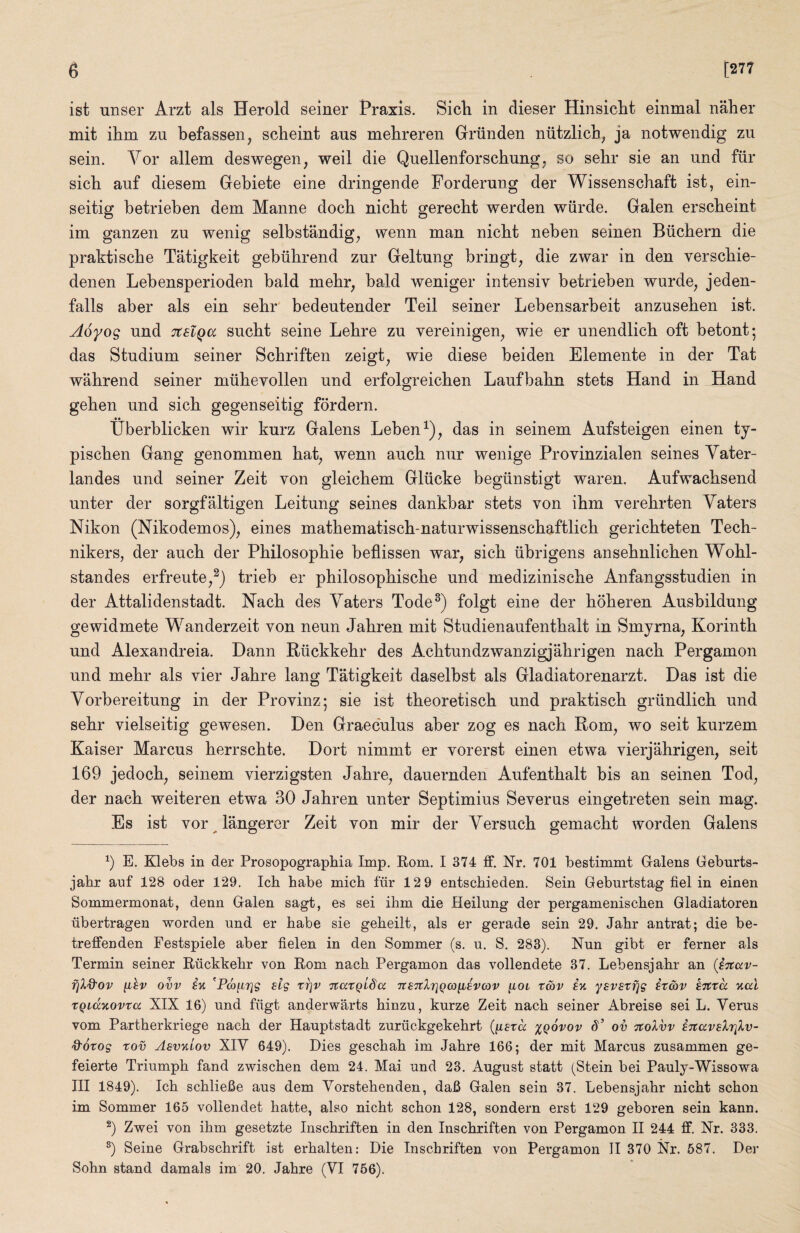 ist unser Arzt als Herold seiner Praxis. Sicli in dieser Hinsicht einmal naher mit ihn]. zu befassen, scheint aus mebreren Grriinden niitzlicb^ ja notwendig zii sein. Vor allem deswegen, weil die Quellenforschung, so sebr sie an und fiir sick auf diesem Gebiete eine dringende Forderung der Wissenschaft ist, ein- seitig betrieben dem Manne dock nickt gereckt werden wiirde. Galen ersckeint im ganzen zu wenig selbstandig, wenn man nickt neben seinen Biickern die praktiscke Tatigkeit gebiikrend ziir Geltung bringt, die zwar in den versckie- denen Lebensperioden bald mekr, bald weniger intensiv betrieben wurde, jeden- falls aber als ein sekr bedeutender Teil seiner Lebensarbeit anzuseken ist. Aoyog und TtslQa suckt seine Lekre zu vereinigen, wie er unendlick oft betont; das Studium seiner Sckriften zeigt, wie diese beiden Elemente in der Tat wakrend seiner mukevollen und erfolgreicken Laufbakn stets Hand in Hand geken und sick gegenseitig fordern. tiberblicken wir kurz Galens Leben^), das in seinem Aufsteigen einen ty- piscken Gang genommen kat^ wenn auck nur wenige Provinzialen seines Yater- landes und seiner Zeit von gleickem Gliicke begiinstigt waren. Aufwacksend unter der sorgfaltigen Leitung seines dankbar stets von ikm verekrten Yaters Nikon (Nikodemos), eines matkematisck-naturwissensckaftlick gerickteten Teck- nikers, der auck der Pkilosopkie beflissen war, sick iibrigens anseknlicken Wokl- standes erfreute,^) trieb er philosopkiscke und mediziniscke Anfangsstudien in der Attalidenstadt. Nack des Yaters Tode^) folgt eine der kokeren Ausbildung gewidmete Wanderzeit von neun Jakren mit Studienaufentkalt in Smyrna, Korintk und Alexandreia. Dann Riickkekr des Acktundzwanzigjakrigen nack Pergamon und mekr als vier Jakre lang Tatigkeit daselbst als Gladiatorenarzt. Das ist die Yorbereitung in der Provinz; sie ist tkeoretisck und praktisck griindlick und sekr vielseitig gewesen. Den Graeculus aber zog es nack Rom, wo seit kurzem Kaiser Marcus kerrsckte. Dort nimmt er vorerst einen etwa vierjakrigen, seit 169 jedock, seinem vierzigsten Jakre, dauernden Aufentkalt bis an seinen Tod, der nack weiteren etwa 30 Jakren unter Septimius Severus eingetreten sein mag. Es ist vor langerer Zeit von mir der Yersuck gemackt worden Galens E. Klebs in der Prosopographia Imp. Rom. I 374 ff. Nr. 701 bestimmt Galens Geburts- jabr anf 128 oder 129. Ich babe mich fur 12 9 entschieden. Sein Geburtstag fiel in einen Sommermonat, denn Galen sagt, es sei ihm die Heilung der pergamenischen Gladiatoren iibertragen worden und er babe sie gebeilt, als er gerade sein 29. Jabr antrat; die be- treffenden Festspiele aber fielen in den Sommer (s. u. S, 283). Nun gibt er ferner als Termin seiner Riickkebr von Rom nacb Pergamon das vollendete 37. Lebensjabr an {iTCccv- rjXd'Ov ^hv ovv iv. ^Pw^rig slg Tr]v Ttatqlda nsTclTiQco^iEvav ^iol r&v in ysvsrfjg ix&v ijtta naX xQidnovta XIX 16) und fiigt anderwarts binzu, kurze Zeit nacb seiner Abreise sei L. Yerus vom Partberkriege nacb der Hauptstadt zuriickgekebrt {^exd %q6vov 8’ ov TtoXvv inavsXriXv- &6xog xov Asvniov XIY 649). Dies gescbab im Jabre 166; der mit Marcus zusammen ge- feierte Triumph fand zwiscben dem 24. Mai und 23. August statt (Stein bei Pauly-Wissowa III 1849). Icb scblieBe aus dem Yorstebenden, daB Galen sein 37. Lebensjabr nicbt scbon im Sommer 165 vollendet batte, also nicbt scbon 128, sondern erst 129 geboren sein kann. ^) Zwei von ibm gesetzte Inscbriften in den Inscbriften von Pergamon II 244 ff. Nr. 333. ^) Seine Grabscbrift ist erbalten: Die Inscbriften von Pergamon 11 370 Nr. 587. Der Sobn stand damals im 20. Jabre (YI 756).