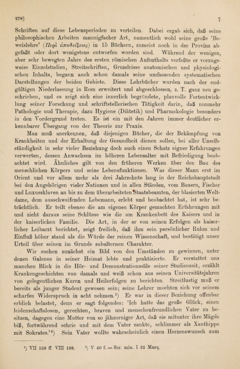 Schriften auf diese Lebensperioden zu verteilen. Dabei ergab sicb^ dafi seine pbilosopbiscben Arbeiten mannigfacber Art^ namentlich wohl seine groBe 'Be- weislebre’ (TTfpl aTtodet^scDg) in 15 Biicliern, zumeist nocb in der Provinz ab- gefaBt Oder dort wenigstens entworfen worden sind. Wabrend der wenigen^ aber sebr bewegten Jabre des ersten romiscben Aufentbalts verfaBte er vorzugs- weise Einzelstudien^ Streitscbriften, Grundrisse anatomiscben und pbjsiologi- scben Inbalts, begann aucb scbon damals seine umfassenden systematiscben Darstellungen der beiden Gebiete. Diese Lebrbiicber warden nacb der end- giiltigen Niederlassung in Rom erweitert und abgescblossen^ z. T. ganz neu ge- scbrieben^ und es zeigt sicb eine innerlicb begriindete^ plan voile Fortentwick- lung seiner Forscbung und scbriftstelleriscben Tatigkeit darin^ daB nunmebr Patbologie uud Tberapie^ dazu Hygiene (Diatetik) und Pbarmakologie besonders in den Vordergrund treten. Es ist ein mit den Jabren immer deutlicber er- kennbarer Ubergang von der Tbeorie zur Praxis. Man muB anerkennen^ daB diejenigen Biicber^ die der Bekampfung von Krankbeiten und der Erbaltung der Gesundbeit dienen sollen, bei aller Unselb- stiindigkeit in sebr vieler Beziebung docb aucb einen Scbatz eigner Erfabrungen verwerten, dessen Anwacbsen im boberen Lebensalter mit Befriedigung beob- •• _ acbtet wird. Abnlicbes gilt von den friiberen Werken iiber den Ban des menscblicben Korpers und seine Lebensfunktionen. Was dieser Mann erst im Orient und vor allem mebr als drei Jabrzebnte lang in der Reicbsbauptstadt bei den Angeborigen vieler Nationen und in alien Standen^ vom Bauern, Fiscber und Luxussklaven an bis zu dem iiberarbeitetenlStaatsbeamten, der blasierten Welt- dame^ dem ausscbweifenden Lebemann^ erlebt und beobacbtet bat, ist sebr be- tracbtlicb. Er teilt ebenso die am eigenen Korper gemacbten Erfabrungen mit und ziebt daraus seine Scbliisse wie die am Krankenbett des Kaisers und in der kaiserlicben Familie. Die Art, in der er von seinen Erfolgen als kaiser- licber Leibarzt bericbtet, zeigt freilicb, daB ibm sein personlicber Rubm und EinfluB bober stand als die Wiirde der reinen Wissenscbaft, und bestiitigt unser Urteil iiber seinen im Grunde subalternen Cbarakter. Wir sucben zunacbst ein Bild von den Umstanden zu gewinnen, unter denen Galenos in seiner Heimat lebte und praktizierte. Er verstattet uns mancben Blick in die Hor- und Demonstrationssale seiner Studienzeit, erzablt Krankengescbicbten von damals und weiB scbon aus seinen Universitatsjabren von gelegentlicben Kuren und Heilerfolgen zu bericbten. Streitlustig muB er bereits als junger Student gewesen sein; seine Lebrer mocbten sicb vor seinem scbarfen Widersprucb in acbt nebmen.^) Er war in dieser Beziebung olfenbar erblicb belastet, denn er sagt folgendes: 'Icb batte das groBe Gliick, einen leidenscbaftslosen, gerecbten, braven und menscbenfreundlicben Vater zu be- sitzen, dagegen eine Mutter von so jabzorniger Art, daB sie mitunter ibre Magde biB, fortwabrend scbrie und mit dem Vater zankte, scblimmer als Xanthippe mit Sokrates.’^) Sein Vater wollte wabrscbeinlicb einen Herzenswunscb zum ') Vn 558 ff. Vm 198. 2) V 40 f. = Scr. min. I 31 Marq.