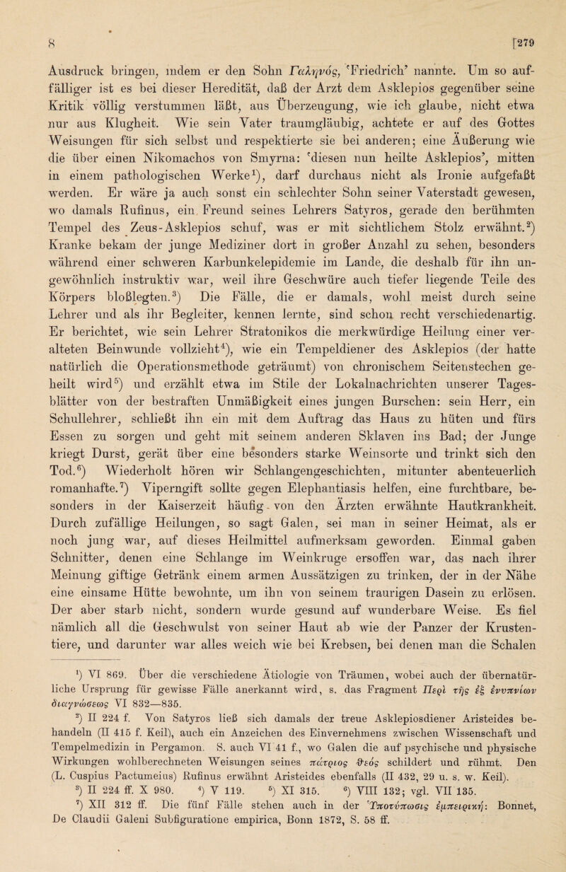 Ausdruck bringen^ mdem er den Sobn ralrjvog, 'Friedrich’ nannte. Um so auf- falliger ist es bei dieser Hereditat^ daB der Arzt dem Asklepios gegeniiber seine Kritik vollig verstummeii laBt^ aus Uberzeugung^ wie ich glanbe, nicht etwa nur aus Klugheit. Wie sein Yater traumglaubig^ achtete er auf des Gottes •• Weisungen fiir sich selbst und respektierte sie bei anderen; eine AuBerung wie die liber einen Nikomachos you Smyrna: 'diesen nun heilte Asklepios’^ mitten in einem pathologischen Werke^)^ darf durchaus nicht als Ironie aufgefaBt werden. Er ware ja auch sonst ein schlechter Sohn seiner Vaterstadt gewesen^ wo damals Rufinus, ein, Freund seines Lehrers Satyros^ gerade den beriihmten Tempel des Zeus-Asklepios schuf^ was er mit sichtlichem Stolz erwahnt.^) Kranke bekam der junge Mediziner dort in groBer Anzahl zu sehen^ besonders wiihrend einer schweren Karbunkelepidemie im Lande^ die deshalb fiir ihn un- gewohnlich instruktiv war^ weil ihre Geschwiire auch tiefer liegende Teile des Korpers bloBlegten.^) Die Falle, die er damals, wohl meist durch seine Lehrer und als ihr Begleiter, kennen lernte^ sind schon recht verschiedenartig. Er berichtet, wie sein Lehrer Stratonikos die merkwilrdige Heilung einer ver- alteten Beinwunde vollzieht^)^ wie ein Tempeldiener des Asklepios (der hatte natiirlich die Operationsmethode getraumt) von chronischem Seitenstechen ge- heilt wird^) und erzahlt etwa im Stile der Lokalnachrichten uiiserer Tages- bliitter von der bestraften UnmaBigkeit eines jungen Burschen: sein Herr, ein Schullehrer, schlieBt ihn ein mit dem Auftrag das Haus zu hiiten und fiirs Essen zu sorgen und geht mit seinem anderen Sklaven ins Bad; der Junge kriegt Durst, gerat fiber eine besonders starke Weinsorte und trinkt sich den Tod.®) Wiederholt horen wir Schlangengeschichten, mitunter abenteuerlich romanhafte.'^) Yiperngift sollte gegen Elephantiasis helfen, eine furchtbare, be¬ sonders in der Kaiserzeit haufig - von den Arzten erwahnte Hautkrankheit. Durch zufallige Heilungen, so sagt Galen, sei man in seiner Heimat, als er noch jung war, auf dieses Heilmittel aufmerksam geworden. Einmal gaben Schnitter, denen eine Schlange im Weinkruge ersoffen war, das nach ihrer Meinung giftige Getrank einem armen Aussatzigen zu trinken, der in der Nahe eine einsame Hiitte bewohnte, um ihn von seinem traurigen Dasein zu erlosen. Der aber starb nicht, sondern wurde gesund auf wunderbare Weise. Es fiel namlich all die Geschwulst von seiner Haut ab wie der Panzer der Krusten- tiere, und darunter war alles weich wie bei Krebsen, bei denen man die Schalen b VI 869. Uber die verschiedene Atiologie von Traumen, wobei auch der ubernatiir- liche Ursprung fur gewisse Falle anerkannt Avird, s. das Fragment UsqI tfjg ivvTtvimv diayvmoscog VI 832—835. b II 224 f. Von Satyros lieB sicb damals der treue Asklepiosdiener Aristeides be- handeln (II 415 f. Keil), auch ein Anzeichen des Einvernehmens zwischen Wissenschaft und Tempelmedizin in Pergamon. S. auch VI 41 f., wo Galen die auf psychische und physische Wirkungen wohlberechneten Weisungen seines itdtQiog 'd'sog schildert und riihmt. Den (L. Cuspius Pactumeins) Rufinus erwahnt Aristeides ebenfalls (II 432, 29 u. s. w. Keil). b II 224 ff. X 980. b V 119. b XI 315. b WII 132; vgl. VII 135. b XII 312 ff. Die tiinl Falle stehen auch in der ^TitovuTtcoGig iii'jtsiQt'KTj: Bonnet, De Claudii Galeni Subfiguratione empirica, Bonn 1872, S. 58 ff.