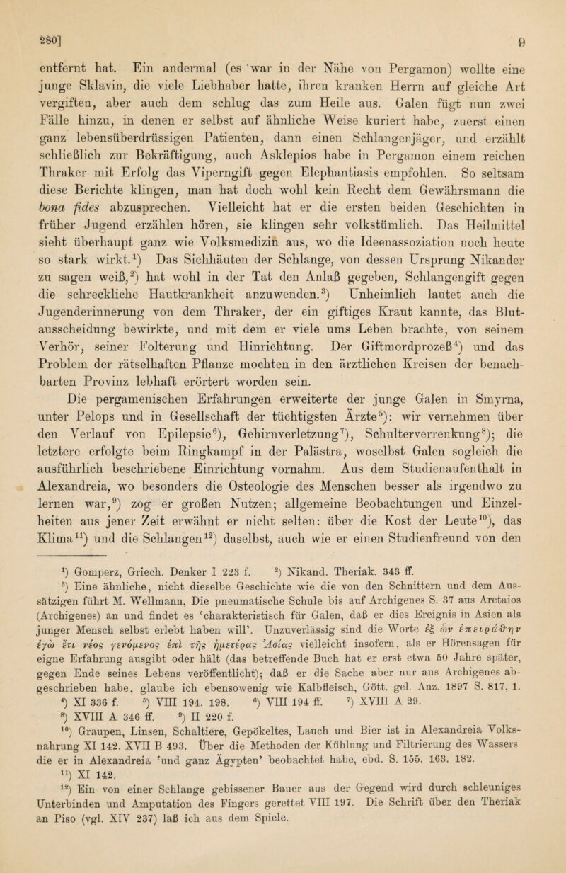 entfernt hat. Ein andermal (es 'war in cler Niihe von Pergamon) wollte eine junge Sklavin, die viele Liebhaber hatte, ibren kranken Herrn anf gleicbe Art vergiften, aber aucb dem scblug das zum Heile aus. Galen fiigt nun zwei Falle binzu^ in denen er selbst auf abnlicbe Weise kuriert babe^ zuerst einen ganz lebensuberdriissigen Patienten, dann einen Scblangenjager, nnd erzablt scblieBlich zur Bekraftigung^ aucb Asklepios babe in Pergamon einem reicben Thraker mit Erfolg das Viperngift gegen Elephantiasis empfohlen. So seltsam diese Bericbte klingen^ man bat docb wobl kein Recbt dem Gewabrsmann die hona fides abzusprecben. Vielleicbt bat er die ersten beiden Gescbicbten in friiber Jugend erzMen bdren^ sie klingen sebr volkstiimlicb. Das Heilmittel siebt iiberbaupt ganz wie Yolksmedizin aus^ wo die Ideenassoziation nocb beute so stark wirkt. D Das Sichbauten der Schlange, von dessen Ursprung Nikander zu sagen weiB/^) bat wobl in der Tat den AnlaB gegeben, Scblangengift gegen die schrecklicbe Hautkrankbeit anzuwenden.^) Unheimlicb lautet aucb die Jugenderinnerung von dem Thraker, der ein giftiges Kraut kannte, das Blut- ausscbeidung bewirkte, und mit dem er viele urns Leben bracbte, von seinem Verbor, seiner Folterung und Hinricbtung. Der GiftmordprozeB^) und das Problem der riitselbaften Pflanze mocbten in den arztlicben Kreisen der benacb- barten Provinz lebhaft erortert worden sein. Die pergameniscben Erfabrungen erweiterte der junge Galen in Smyrna, unter Pelops und in Gesellscbaft der tiicbtigsten Arzte^): wir vernebmen iiber den Verlauf von Epilepsie®), Gebirnverletzung^), Scbulterverrenkung®); die letztere erfolgte beim Ringkampf in der Palastra, woselbst Galen sogleicb die ausfiibrlich bescbriebene Einricbtung vornabm. Aus dem Studienaufentbalt in Alexandreia, wo besonders die Osteologie des Menscben besser als irgendwo zu lernen war,^) zog er groBen Kutzen; allgemeine Beobacbtungen und Einzel- beiten aus jener Zeit erwabnt er nicbt selten: iiber die Kost der Leute^^), das Klima^^) und die Scblangen^^) daselbst, aucb wie er einen Studienfreund von den b Gomperz, Griech. Denker I 223 f. b bTikand. Theriak. 343 ff. b Eine aknliche, nicht dieselbe Geschielite wie die von den Schnittern und dem Aus- s5,tzigen fiilirt M. Wellmann, Die pneumatische Schule bis auf Archigenes S. 37 aus Aretaios (Archigenes) an und findet es ^charakteristisch fiir Galen, daB er dies Ereignis in Asien als junger Mensch selbst erlebt haben will’. Unzuverlassig sind die Worte av iTtsigd^riv iyd) 'iti vsog ysvo^svog i-rcl tfjg rj^srsQccg ^AaLag vielleicbt insofern, als er Horensagen fiir eigne Erfabrung ausgibt oder bait (das betrelFende Bucb bat er erst etwa 50 Jabre spater, gegen Ende seines Lebens veroffentlicbt); daB er die Sacbe aber nur aus Arebigenes ab- gesebrieben babe, glaube icb ebensowenig wie Kalbfleiscb, Gott. gel. Anz. 1897 S. 817, 1. b XI 336 f. b 194. 198. b ^IP 194 ff. b ^ 29. b XYIII A 346 fit. b II 220 f. ^b Graupen, Linsen, Scbaltiere, Gepokeltes, Laucb und Bier ist in Alexandreia Volks- nabrung XI 142. XYII B 493. liber die Metboden der Kiiblung und Filtrierung des Wassers die er in Alexandreia '’und ganz Agypten’ beobaebtet babe, ebd. S. 155. 163. 182. ^b XI 142. ^b Ein von einer Scblange gebissener Bauer aus der Gegend wird durcb scbleuniges Unterbinden und Amputation des Fingers gerettet VIII 197. Die Sebrift uber den Tberiak an Piso (vgl. XIV 237) laB icb aus dem Spiele.