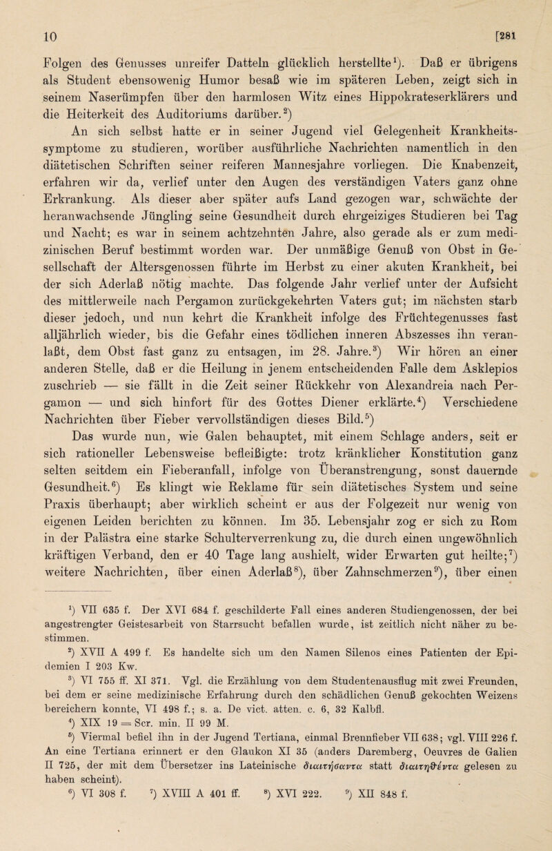 Folgen des Genusses uiireifer Datteln gliicklich herstellte^). DaB er iibrigens als Student ebensowenig Humor besaB wie im spateren Leben, zeigt sich in seinem Naseriimpfen iiber den barmlosen Witz eines Hippokrateserklarers und die Heiterkeit des Auditoriums dariiber.^) An sicb selbst batte er in seiner Jugend viel Gelegenbeit Krankbeits- symptome zu studieren, woriiber ausfiibrlicbe Nacbricbten namentlicb in den diatetiscben Scbriften seiner reiferen Mannesjabre vorliegen. Die Knabenzeit, erfabren wir da, verlief unter den Augen des verstandigen Yaters ganz obne Erkrankung. Als dieser aber spater aufs Land gezogen war, scbwacbte der beranwacbsende Jiingling seine Gesundbeit durcb ebrgeiziges Studieren bei Tag und Nacbt; es war in seinem acbtzebnten Jabre, also gerade als er zum medi- ziniscben Beruf bestimmt worden war. Der unmaBige GenuB von Obst in Ge- sellscbaft der Altersgenossen fiibrte im Herbst zu einer akuten Krankbeit, bei der sicb AderlaB notig macbte. Das folgende Jabr verlief unter der Aufsicbt des mittlerweile nacb Pergamon zuriickgekebrten Yaters gut; im nacbsten starb dieser jedocb, und nun kebrt die Krankbeit infolge des Friicbtegenusses fast alljabrlicb wieder, bis die Gefabr eines todlicben inneren Abszesses ibn veran- laBt, dem Obst fast ganz zu entsagen, im 28. Jabre. Wir boren an einer anderen Stelle, daB er die Heilung in jenem entscbeidenden Falle dem Asklepios zuscbrieb — sie fallt in die Zeit seiner Riickkebr von Alexandreia nacb Per¬ gamon — und sicb binfort fiir des Gottes Diener erklarte.^) Yerscbiedene Nacbricbten iiber Fieber vervollstandigen dieses Bild.^) Das wurde nun, wie Galen bebauptet, mit einem Scblage anders, seit er sicb rationeller Lebensweise befleiBigte: trotz kranklicber Konstitution ganz —^ •• selten seitdem ein Fieberanfall, infolge von Uberanstrengung, sonst dauernde Gesundbeit.®) Es klingt wie Reklame fiir sein diatetiscbes System und seine Praxis iiberbaupt; aber wirklicb scbeint er aus der Folgezeit nur Avenig von eigenen Leiden bericbten zu konnen. Im 35. Lebensjabr zog er sicb zu Rom in der Palastra eine starke Scbulterverrenkung zu, die durcb einen ungewobnlicb kraftigen Yerband, den er 40 Tage lang ausbielt, wider Erwarten gut beilte;^) weitere Nacbricbten, iiber einen AderlaB^), iiber Zabnscbmerzen^), iiber einen b VII 635 f. Der XVI 684 f. geschilderte Fall eines anderen Studiengenossen, der bei angestrengter Geistesarbeit von Starrsucbt befallen wurde, ist zeitlicb nicht naber zu be- stimmen. XVII A 499 f. Es handelte sich um den Namen Silenos eines Patienten der Epi- demien I 203 Kw. VI 755 ff. XI 371. Vgl. die Erzahlung von dem Studentenausflug mit zwei Freunden, bei dem er seine medizinische Erfahrung durcb den scbadlicben GenuB gekocbten Weizens bereicbern konnte, VI 498 f.; s. a. De vict. atten. c. 6, 32 Kalbfl. b XIX 19 = Scr. min. II 99 M. Viermal befiel ibn in der Jugend Tertiana, einmal Brennfieber VII 638; vgl. VIII 226 f. An eine Tertiana erinnert er den Glaukon XI 35 (anders Daremberg, Oeuvres de Galien II 725, der mit dem Ubersetzer ins Lateiniscbe diuvtricavta statt diciiXT\Q'ivtci gelesen zu baben scbeint). 6) VI 308 f. XVIII A 401 ff. ») XVI 222. XII 848 f