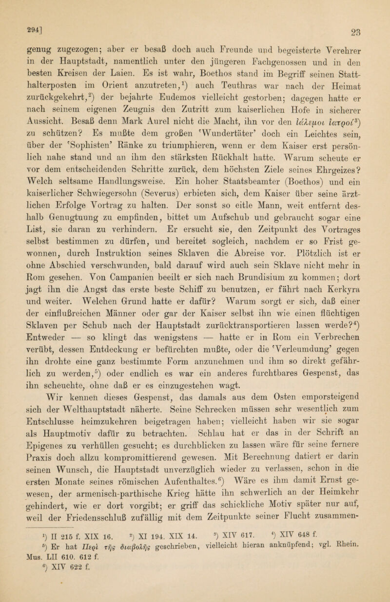 294] 28 genug zugezogen; aber er besaB dock aucb Freunde und begeisterte Verebrer in der Hauptstadt^ namentlicli miter den jilngeren Facbgenossen und in den besten Kreisen der Laien. Es ist wabr, Boetbos stand im Begriff seinen Statt- balterposten im Orient anzutreten/) aucb Teutbras war nacb der Heimat zuriickgekebrt^^) der bejabrte Eudemos vielleicbt gestorben; dagegen batte er nacb seinem eigenen Zeugnis den Zutritt zum kaiserlicbeu Hofe in sicberer Anssicbt. BesaB denn Mark Aurel nicbt die Macbt^ ibn vor den idlsyboi latQoC^) zu scbiitzen? Es muBte dem groBen 'Wundertater’ docb ein Leicbtes sein liber der 'Sopbisten’ Ranke zu triuniphieren, wenn er dem Kaiser erst person- licb nabe stand und an ibm den starksten Riickbalt batte. Warum scbeute er vor dem entscbeidenden Scbritte zuriick, dem bocbsten Ziele seines Ehrgeizes? Welch seltsame Handlungsweise. Ein bober Staatsbeamter (Boetbos) und ein kaiserlicber Scbwiegersobn (Severus) erbieten sicb, dem Kaiser liber seine arzt- licben Erfolge Vortrag zu balten. Der sonst so eitle Mann^ weit entfernt des- balb Genugtuung zu empfinden^ bittet um Aufscbub und gebraucbt sogar eine List^ sie daran zu verbindern. Er ersucbt sie, den Zeitpunkt des Yortrages selbst bestimmen zu dlirfen, und bereitet sogleicb^ nacbdem er so Frist ge- wonnen, durcb Instruktion seines Sklaven die Abreise vor. Plotzlicb ist er obne Abscbied verscbwunden^ bald darauf wird aucb sein Sklave nicbt mebr in Rom geseben. Von Campanien beeilt er sicb nacb Brundisium zu kommenj dort jagt ibn die Angst das erste beste Scbiff zu benutzen, er fabrt nacb Kerkyra und weiter. Welcben Grund batte er daflir? Warum sorgt er sicb^ daB einer der einfluBreicben Manner oder gar der Kaiser selbst ibn wie einen fllicbtigen Sklaven per Scbub nacb der Hauptstadt zurlicktransportieren lassen werde?^) Entweder — so klingt das wenigstens — batte er in Rom ein Yerbrecben verlibt, dessen Entdeckung er befiircbten muBte^ oder die Werleumdung’ gegen ibn drobte eine ganz bestimmte Form anzunebmen und ibm so direkt gefabr- licb zu werden^^) oder endlicb es war ein anderes furcbtbares Gespenst^ das ibn scbeucbte^ obne daB er es einzugesteben wagt. Wir kennen dieses Gespenst^ das damals aus dem Osten emporsteigend sicb der Weltbauptstadt naberte. Seine Scbrecken mlissen sebr wesentlicb zum Entscblusse beimzukebren beigetragen baben; vielleicbt baben wir sie sogar als Hauptmotiv daflir zu betracbten. Scblau bat er das in der Scbrift an Epigenes zu verblillen gesucbt; es durcbblicken zu lassen ware flir seine fernere Praxis docb allzu kompromittierend gewesen. Mit Berecbnung datiert er darin seinen Wunscb^ die Hauptstadt unverzliglicb wieder zu verlassen^ scbon in die ersten Monate seines romischen Aufentbaltes. Ware es ibm damit Ernst ge¬ wesen ^ der armeniscb-partbiscbe Krieg batte ibn scbwerlicb an der Heimkebr o-ebindert, wie er dort vorgibt: er griff das scbicklicbe Motiv spater nur auf, weil der FriedensscbluB zufallig mit dem Zeitpunkte seiner Flucbt zusammen- b II 215 f. XIX 16, b XI 194. XIX 14. b XIY 617. b XIV 648 f. b Er hat Usql rfjg dLcc^oXjjg geschrieben, vielleicbt hieran ankniipfend; vgl. Rhein. Mus. Lll 610. 612 f.