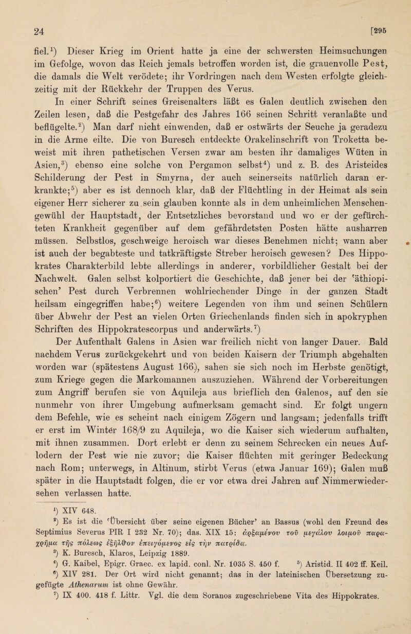 Dieser Krieg im Orient hatte ja eine der scliwersten Heimsuchungen im Gefolge, woven das Reich jemals betroffen worden ist^ die grauenvolle Pest, die damals die Welt verodete; ihr Vordringen nach dem Westen erfolgte gleich- zeitig mit der Riichkehr der Truppen des Verus. In einer Schrift seines Greisenalters liiBt es Galen deutlich zwischen den Zeilen lesen, daB die Pestgefahr des Jahres 166 seinen Schritt veranlaBte und befliigelte. Man darf niebt einwenden, daB er ostwarts der Seucbe ja geradezu in die Arme eilte. Die von Bnrescb entdeckte Orakelinscbrift von Troketta be- weist mit ibren patbetiscben Versen zwar am besten ibr damaliges Wiiten in Asien,^) ebenso eine solcbe von Pergamon selbst^) und z. B. des Aristeides Scbilderung der Pest in Smyrna, der aucb seinerseits naturlicb daran er- krankte;^) aber es ist dennocb klar, daB der Fliicbtling in der Heimat als sein eigener Herr sicberer za,sein glauben konnte als in dem unbeimlicben Menscben- gewiibl der Hauptstadt, der Entsetzlicbes bevorstand und wo er der gefiircb- teten Krankbeit gegeniiber auf dem gefabrdetsten Posten batte ausbarren miissen. Selbstlos, gescbweige beroiscb war dieses Benebmen niebt; wann aber ist aucb der begabteste und tatkraftigste Streber beroiscb gewesen? Des Hippo- krates Cbarakterbild lebte allerdings in anderer, vorbildlicber Gestalt bei der Nacbwelt. Galen selbst kolportiert die Gesebiebte, daB jener bei der 'atbiopi- seben’ Pest durcb Yerbrennen woblriecbender Dinge in der ganzen Stadt beilsam eingegriffen babe;®) weitere Legenden von ibm und seinen Scbiilern liber Abwebr der Pest an vielen Orten Griecbenlands finden sicb in apokrypben Sebriften des Hippokratescorpus und anderwarts.’^) Der Aufentbalt Galens in Asien war freilicb niebt von langer Dauer. Bald naebdem Verus zuriickgekebrt und von beiden Kaisern der Triumph abgebalten worden war (spatestens August 166), saben sie sicb nocb im Herbste genotigt, zum Kriege gegen die Markomannen auszuzieben. Wabrend der Vorbereitungen zum Angriff berufen sie von Aquileja aus brieflicb den Galenos, auf den sie nunmebr von ibrer Umgebung aufmerksam gemaebt sind. Er folgt ungern dem Befeble, wie es sebeint nacb einigem Zogern und langsam; jedenfalls trifft er erst im Winter 168/9 zu Aquileja, wo die Kaiser sicb wiederum aufbalten, mit ibnen zusammen. Dort erlebt er denn zu seinem Schrecken ein neues Auf- lodern der Pest wie nie zuvor; die Kaiser fliicbten mit geringer Bedeckung nacb Rom; unterwegs, in Altinum, stirbt Verus (etwa Januar 169); Galen muB spater in die Hauptstadt folgen, die er vor etwa drei Jabren auf Nimmerwieder- seben verlassen batte. b XIV 648. b Es ist die *^tlbersicht iiber seine eigenen Bilcher’ an Bassus (wobl den Freund des Septimius Severus PIR I 232 Nr. 70); das. XIX 15: ccQ^a^ivov tov fieydlov Xol^iov Ttagcc- XQfj^cc trig '^olscog ^7Csiy6{iBvog sig tr]v ’jtccxQida. b K. Bnrescb, Klaros, Leipzig 1889. b G. Kaibel, Epigr, Graec. ex lapid. coni. Nr. 1035 S. 450 f. b Aristid. II 402 ff. Keil. b XIV 281. Der Ort wird niebt genannt; das in der lateiniscben tlbersetzung zu- gefngte Athenarum ist obne Gewabr. b IX 400. 418 f. Littr. Vgl. die dem Soranos zugesebriebene Vita des Hippokrates.