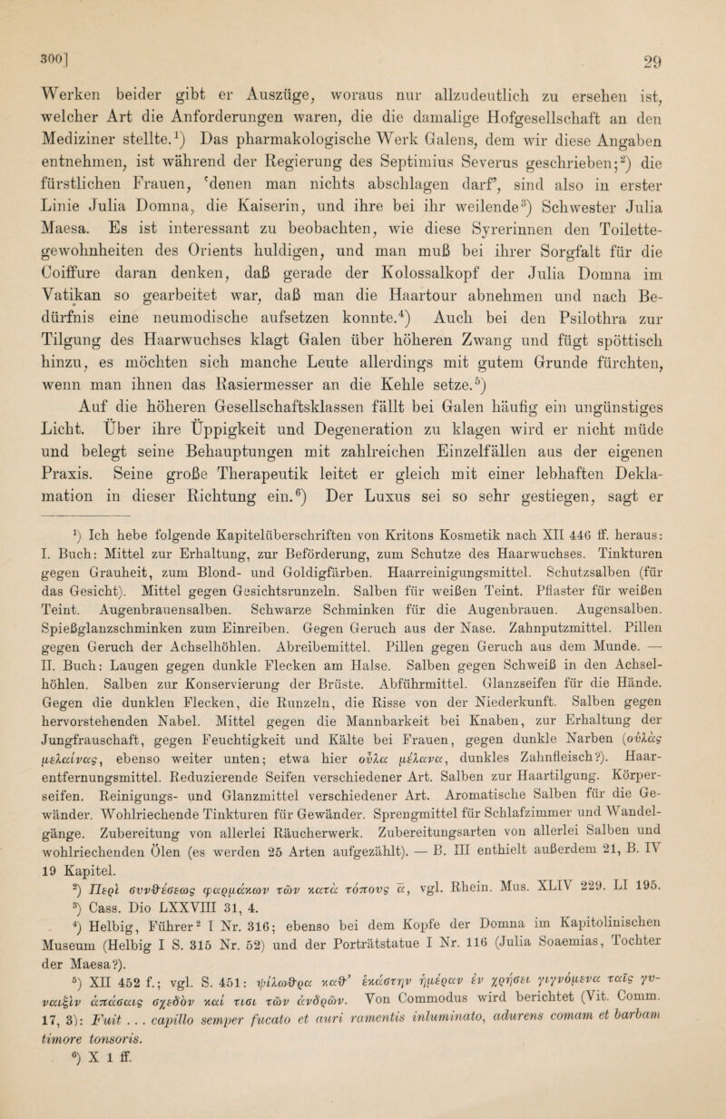 Werken beider gibt er Auszilge, woraus nur allzndeutlich zu erseheii ist^ welcber Art die Anforderuiigen waren^ die die damalige Hofgesellscliaft an den Mediziner stellte.^) Das pharmakologisclie Werk Galens^ dem wir diese Angaben entnehmen, ist wahrend der Regierung des Septimius Severus geschrieben;^) die fiirstlichen Frauen, 'denen man nichts abschlagen darf’, sind also in erster Linie Julia Domna, die Kaiserin, und ihre bei ihr weilende^) Sch.wester Julia Maesa. Es ist interessant zu beobacliten, wie diese Sjrerinnen den Toilette- gewolinheiten des Orients liuldigen, und man muB bei ihrer Sorgfalt filr die Coiffure daran denken, daB gerade der Kolossalkopf der Julia Domna im Vatikan so gearbeitet war, daB man die Haartour abnekmen uiid nach Be- diirfnis eine neumodisclie aufsetzen konnte.'^) Auck bei den Psilotkra zur Tilgung des Haarwuckses klagt Galen liber kokeren Zwang und fiigt spottisck kinzu, es mockten sick mancke Leute allerdings mit gutem Grunde fiirckten, wenn man iknen das Rasiermesser an die Kekle setze.^) Auf die kokeren Gesellsckaftsklassen fallt bei Galen kaufig ein unglinstiges Lickt. Uber ikre Uppigkeit und Degeneration zu klagen wird er nickt nilide und belegt seine Bekauptungen mit zaklreicken Einzelfallen aus der eigenen Praxis. Seine groBe Tkerapeutik leitet er gleick mit einer lebkaften Dekla- mation in dieser Ricktung eiiiA) Der Luxus sei so sekr gestiegen, sagt er k Ick hebe folgende Kapitelilberschriften von Kritons Kosmetik nacli XII 446 ff. heraus: I. Buck; Mittel zur Erhaltung, zur Beforderung, zum Schutze des Haarwuckses. Tinkturen gegen Graukeit, zum Blond- und Goldigfarben. Haarreinigungsmittel. Sckutzsalben (fur das Gesickt). Mittel gegen Gesicktsrunzeln. Salben fiir weiken Teint. Pfiaster fiir weiken Teint. Augenbrauensalben. Sckwarze Schminken fiir die Augenbrauen. Augensalben. Spiekglanzsckminken zum Einreiben. Gegen Geruck aus der Xase. Zaknputzmittel. Pillen gegen Geruck der Ackselkoklen. Abreibemittel. Pillen gegen Geruck aus dem Munde. — II. Buck: Laugen gegen dunkle Flecken am Halse. Salben gegen Schweik in den Acksel¬ koklen. Salben zur Konservierung der Briiste. Abfilkrmittel. Glanzseifen fiir die Hande. Gegen die dunklen Flecken, die Runzeln, die Risse von der Niederkunft. Salben gegen kervorstekenden Nabel. Mittel gegen die Mannbarkeit bei Knaben, zur Erkaltung der Jungfrausckaft, gegen Feuchtigkeit und Kalte bei Frauen, gegen dunkle Narben {ovlag [LElalvccg^ ebenso weiter unten; etwa kier ovla dunkles Zaknfleisck?). Haar- entfernungsmittel. Reduzierende Seifen versckiedener Art. Salben zur Haartilgung. Korper- seifen. Reinigungs- und Glanzmittel versckiedener Art. Aromatiscke Salben fiir die Ge- wander. Wohlrieckende Tinkturen fiir Gewander. Sprengmittel fiir Scklafzimmer und Wandel- gange. Zubereitung von allerlei Raucherwerk. Zubereitungsarten von allerlei Salben und woklrieckenden Olen (es werden 25 Arten aufgezahlt). — B. Ill entkielt aukerdem 21, B. IV 19 Kapitel. k TIeqI ovv'd'EGscog (pccQ^d'Kcov X(bv ’/.axa xoTtovg a, vgl. Rkein. Mus. XLIV 229. LI 195. k Cass. Dio LXXVIII 31, 4. - k Helbig, Fiikrer^ I Nr. 316; ebenso bei dem Kopfe der Domna im Kapitoliniscken Museum (Helbig I S. 315 Nr. 52) und der Portratstatue I Nr. 116 (Julia Soaemias, Tockter der Maesa?). k XII 452 f.; vgl. S. 451: y.ad'’ EyidGxriv rjiiEQav iv yiyvoiiEvcc xalg yv- vccL^iv dnaGaig g^eSov v.ai xiGi xav ocvdQ&v. Von Commodus wird bericktet (Vit. Comm. 17, 3): Fuit . . . capillo semper fiicato et auri ramentis inluminato^ adurens cowcim et baihcini timore tonsoris. k X 1 ff.