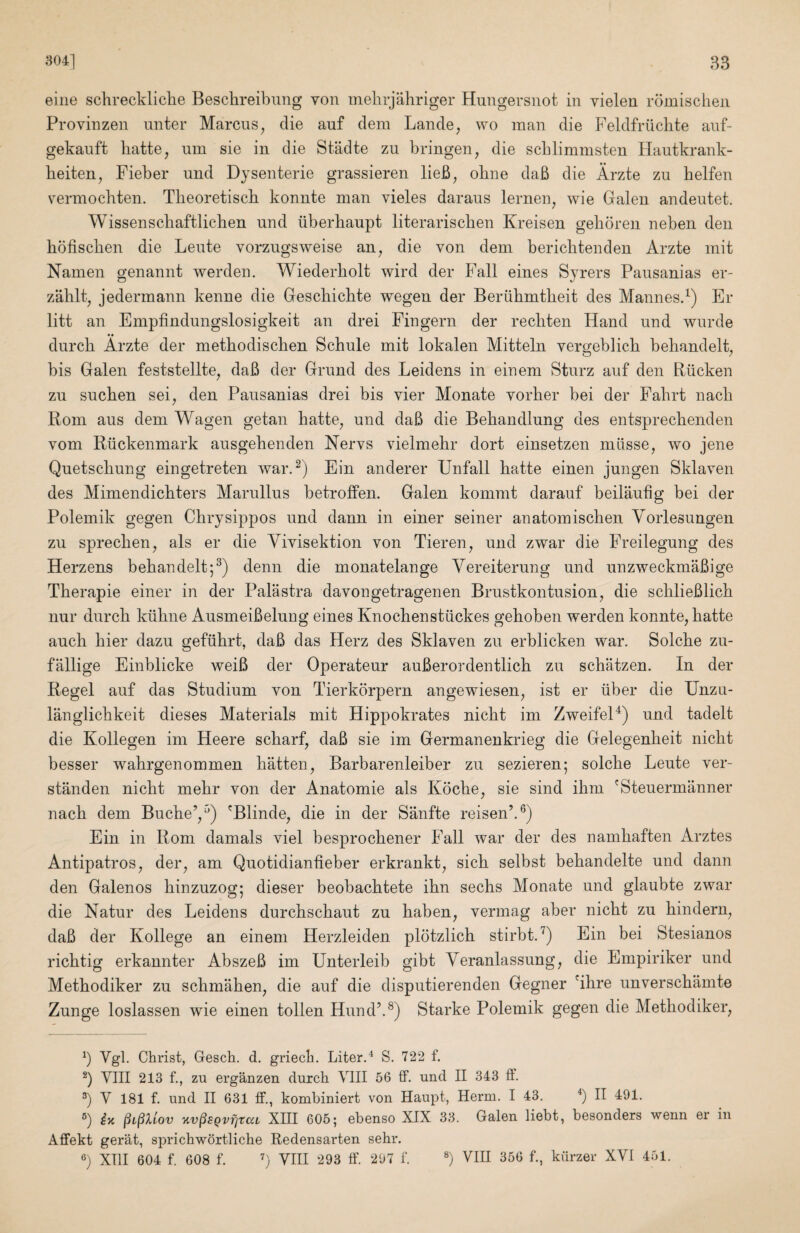 eine schreckliche Besclireibung von mehrjahriger Hungersnot in vielen romisciien Provinzen nnter Marcus^ die auf clem Lande, wo man die Peldfriiclite anf- gekanft liatte, nm sie in die Stadte zu bringen, die scblimmsten Hautkrank- beiten, Fieber und Dysenterie grassieren lieB, obne daB die Arzte zu belfen vermocbten. Tbeoretiscb konnte man vieles daraus lernen, wie Galen andeutet. Wissenscbaftlicben und iiberbaupt literariscben Kreisen gebdren neben den bofiscben die Leute vorzugsweise an^ die von dem bericbtenden Arzte mit Namen genannt werden. Wiederbolt wird der Fall eines Syrers Pausanias er- zablt^ jedermann kenne die Gescbicbte wegen der Beriibmtbeit des Mannes.^) Er litt an Empfindungslosigkeit an drei Fingern der recbten Hand und wurde durcb Arzte der metbodiscben Schule mit lokalen Mitteln vergeblicb behandelt^ bis Galen feststellte, daB der Grund des Leidens in einem Sturz auf den Riicken zu sucben sei, den Pausanias drei bis vier Monate vorber bei der Fabrt nacb Rom aus dem Wagen getan batte^ und daB die Bebandlung des entsprecbenden vom Riickenmark ausgebenden Nervs vielmebr dort einsetzen mllsse^ wo jene Quetscbung eingetreten war A) Ein anderer Unfall batte einen jungen Sklaven des Mimendicbters Marullus betrolfen. Galen kommt darauf beilaufig bei der Polemik gegen Cbrysippos und dann in einer seiner anatomiscben Vorlesungen zu sprecben^ als er die Vivisektion von Tieren, und zwar die Freilegung des Herzens bebandelt;^) denn die monatelange Vereiterung und unzweckmaBige Tberapie einer in der Palastra davongetragenen Brustkontusion^ die scblieBlicb nur durcb kiibne AusmeiBeluug eines Knocbenstiickes geboben werden konnte, batte aucb bier dazu gefiibrt, daB das Herz des Sklaven zu erblicken war. Solcbe zu- fallige Einblicke weiB der Operateur auBerordentlicb zu schatzen. In der Regel auf das Studium von Tierkorpern angewiesen, ist er iiber die Unzu- langlicbkeit dieses Materials mit Hippokrates nicbt im ZweifeH) und tadelt die Kollegen im Heere scbarf, daB sie im Germanenkrieg die Gelegenbeit nicbt besser wabrgenommen batten, Barbarenleiber zu sezieren; solcbe Leute ver- standen nicbt mebr von der Anatomie als Kocbe, sie sind ibm 'Steuermanner nacb dem Bucbe’,) 'Blinde, die in der Sanfte reisen’.®) Ein in Rom damals viel besprocbener Fall war der des nambaften Arztes Antipatros, der, am Quotidianbeber erkrankt, sicb selbst bebandelte und dann den Galenos binzuzog; dieser beobacbtete ibn secbs Monate und glaubte zwar die Natur des Leidens durcbscbaut zu baben, vermag aber nicbt zu bindern, daB der Kollege an einem Herzleiden plotzlicb stirbt.^) Ein bei Stesianos ricbtig erkannter AbszeB im Unterleib gibt Veranlassung, die Empiriker und Metbodiker zu scbmaben, die auf die disputierenden Gegner 'ibre unverscbamte Zunge loslassen wie einen tollen Hundk®) Starke Polemik gegen die Metbodiker, b Vgl. Christ, Gesch. d. griech. Liter.^ S. 722 f. b VIII 213 f., zu erganzen durch VIII 56 ff. und II 343 ff. b V 181 f. und II 631 If., kombiniert von Haupt, Herm. I 43. b B b ix §l§Xlov %v§BQvfitai XIII 605; ebenso XIX 33. Galen liebt, besonders wenn er in Affekt gerat, sprichwortliche Redensarten sehr. b XTII 604 f. 608 f. b VIII 293 ff. 297 f. b VIII 356 f., kiirzer XVI 451.