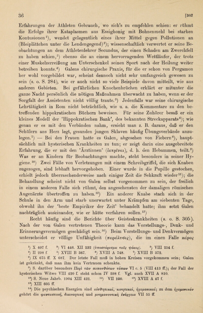 [307 Erfahrungen der Athleten Gebraucli, wo sich^s zu empfeblen scbien: er riilimt die Erfolge ibrer Kataplasmen aus Essighonig mit Bohnenmehl bei starken Kontusionen^), wendet gelegentlicb eines ibrer Mittel gegen Polliitionen an (Bleipbattcben unter die Lendengegend)^)^ wissenscbaftlicb verwertet er seine Be- obacbtungen an dem Atbletenlebrer Secundus, der einen Scbaden am Zwercbfell zn baben scbien^^) ebenso die an einem bervorragenden Wettlaiifer, der trotz einer MuskelzerreiBung am Unterscbenkel seinen Sport nacb der Heilung weiter betreiben konnteA) Galens cbirurgische Praxis, fiir die er scbon von Pergamon ber wobl vorgebildet war, scbeint dennocb nicbt sebr nmfangreicb gewesen zn sein (s. o. S. 284), wie er aucb nicbt so viele Beispiele davon mitteilt, wie aus anderen Gebieten. Bei gefabrlicben Knocbenbriicben erklart er mitunter die ganze Nacbt personlicb die notigen MaBnabmen liberwacbt zu baben, wenn er der Sorgfalt der Assistenten nicbt voliig traute.^) Jedenfalls war seine cbirurgiscbe Lebrtatigkeit in Rom nicbt betracbtlicb, wie u. a. die Kommentare zu den be- treffenden bippokratiscben Biicbern beweisen. Fiir seine Zuborer besaB er ein kleines Modell der 'Hippokratiscben Bank’, des bekannten Streckapparats®); wie genau er es mit den Yerbanden nabm, ersiebt man z. B. daraus, daB er den Scbiilern aus Herz legt, gesunden jungen Sklaven baufig Ubungsverbande anzu- legen.”^) — Bei den Frauen batte es Galen, abgeseben von Fiebern^), baupt- sacblicb mit bysteriscben Krankbeiten zu tun; er zeigt darin eine ausgebreitete •• Erfabrung, die er mit den 'Arztinnen’ {iaxQivaC), d. b. den Hebammen, teiltA) Was er an Kindern fiir Beobacbtungen macbte, stebt besonders in seiner Hy- gieneA^) Zwei Falle von Yerletzungen mit einem ScbreibgrifPel, die sicb Knaben zugezogen, sind lebbaft bervorgeboben. Einer wurde in die Pupille gestocben, erbielt jedocb iiberrascbenderweise nacb einiger Zeit die Sebkraft wieder^^); die Bebandlung scbeint nicbt von Galen selbst vorgenommen zu sein, der freilicb in einem anderen Falle sicb riibmt, den angesebensten der damaligen romiscben Augenarzte iibertroJBPen zu babenA^) Ein anderer Knabe stacb sicb in der Scbule in den Arm und starb unerwartet unter Krampfen am siebenten Tage, obwobl ibn der ^beste Empiriker der Zeit’ bebandelt batte; ibm setzt Galen nacbtraglicb auseinander, wie er batte verfabren sollenA^) Recbt baufig sind die Bericbte fiber Geisteskrankbeiten (s. o. S. 305). Nacb der von Galen vertretenen Tbeorie kann das Yorstellungs-, Denk- und Erinnerungsvermogen gescbadigt seinA^) Beim Yorstellungs- und Denkvermogen unterscbeidet er vollige Unfabigkeit (7taQdlv6i£)y die im einen Falle otaQog b X 407 f. b W 446, Xn 232 (vTtoGtoQSG^a talg ipoai-s). b 254 f. b n 298 f. b XVni B 367. b XYHI A 748. b ^WII B 372. b rX 675 ff. X 687, Der letzte Fall mu6 in hoken Kreisen vorgekommen sein; Galen ist gekrankt, daB man ihm kein Yertrauen schenkte. b S. dariiber besonders TIsqI t&v ^stcov&otcov totccov YI c. 5 (YIII 413 ff.); der Fall der bysteriscben Witwe YIII 420 f. stebt scbon lY 598 f. Ygl, ancb XYII A 810. ^b S. Neue Jabrb. 1904 XIII 421. ^b ™ 100. ^b XYHI A 47 f. 'b Xin 605 ff. ^b Die psycbiscben Energien sind aiGO'Tixfiiui] Y,ivrixiv.(x.l^ Tjys^ovL'Kcci; zu dem rjye^oviyiov gebSrt die (pavruGXL'inq, diavorixi'Ari und ^vruiovsvxLurj ivi^ysicc YII 55 ff.