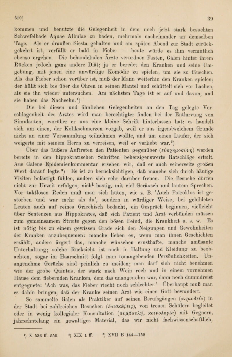 310] B9 kommen uiid benutzte die Gelegenheit in deni iiocli jetzt stark besuchten Scbwefelbade Aquae Albulae zu baden^ mebrmals nacheinander an demselben Tage. Als er drauBen Siesta gebalten und am spaten Abend zur Stadt zuriick- gekehrt ist^ verfallt er bald in Fieber — heute wiirde es ihm vermutlicb •• _ ebenso ergehen. Die behandelnden Arzte verordnen Fasten, Galen binter ibrem lliicken jedocb ganz andere Dial; ja er beredet den Kranken und seine Uni- gebung, mit jenen eine unwiirdige Komodie zu spielen, um sie zu tauscben. Als das Fieber scbon voruber ist, muB der Mann weiterbin den Kranken spielen; der biillt sicb bis liber die Obren in seinen Mantel und scbiittelt sicb vor Lacben, als sie ibn wieder untersucben. Am nacbsten Tage ist er auf und davon, und sie baben das NacbsebnA) Die bei diesen und abnlicben Gelegenbeiten an den Tas: ffelegte Ver- scblagenbeit des Arztes wird man berecbtigter finden bei der Entlarvung von Simulanten, woriiber er uns eine kleine Scbrift binterlassen bat: es bandelt sicb um einen, der Kolikscbmerzen vorgab, weil er aus irgendwelcbem Grunde nicbt an einer Yersammlung teilnebmen wollte, und um einen Laufer, der sicb weigerte mit seinem Herrn zu verreisen, weil er verliebt war.^) tiber das auBere Auftreten den Patienten gegeniiber (sixj'x^rj^oOvvr]) werden bereits in den bippokratiscben Scbriften beberzigenswerte Ratscblage erteilt. Aus Galens Epidemienkommentar erseben wir, daB er aucb seinerseits groBen Wert darauf legte.^) Es ist zu beriicksicbtigen, daB mancbe sicb durcb baufige Visiten belastigt fliblen, andere sicb sebr dariiber freuen. Die Besucbe diirfen nicbt zur Unzeit erfolgen, nicb^ bastig, mit viel Gerauscb und lantern Sprecben. Vor taktlosen Reden muB man sicb biiten, wie z. B. 'Aucb Patroklos ist ge- storben und war mebr als du’, sondern in wiirdiger Weise, bei gebildeten Leuten aucb auf reines Griecbiscb bedacbt, ein Gespracb beginnen, vielleicbt liber Sentenzen aus Hippokrates, daB sicb Patient und Arzt verbliuden mlissen zum gemeinsamem Streite gegen den bdsen Feind, die Krankbeit u. s. w. Es ist no tig bis zu einem gewissen Grade sicb den Neigungen und Gewobnbeiten der Kranken anzubequemen: mancbe lieben es, wenn man ibnen Gescbicbten erzablt, andere argert das, mancbe wlinscben ernstbafte, mancbe amlisante Unterbaltung; solcbe Rlicksicbt ist aucb in Haltung und Kleidung zu beob- acbten, sogar im Haarscbnitt folgt man tonangebenden Personlicbkeiten. Un- angenebme Gerlicbe sind peinlicb zu meiden; man darf sicb nicbt benebmen wie der grobe Quintus, der stark nacb Wein rocb und in einem vornehmen Hause dem fiebernden Kranken, dem das unangenebm war, dann nocb dummdreist entgegnete: 'Ach was, das Fieber riecbt nocb scblecbter/ Uberbaupt muB man es dabin bringen, daB der Kranke seinen Arzt wie einen Gott bewundert. So sammelte Galen als Praktiker auf seinen Berufsgangen (TtsQiodeCa) in der Stadt bei zablreichen Besucben (s7tL67cstp£ig), von treuen Scblilern begleitet oder in wenig kollegialer Konsultation ((Jufi/louAij, Koivo^oyca) mit Gegnern, jabrzebntelang ein gewaltiges Material, das wir nicbt facbwissenscbaftlicb. q X 536 fF. 550. q XIX 1 ff. ’) XVn B 144—162