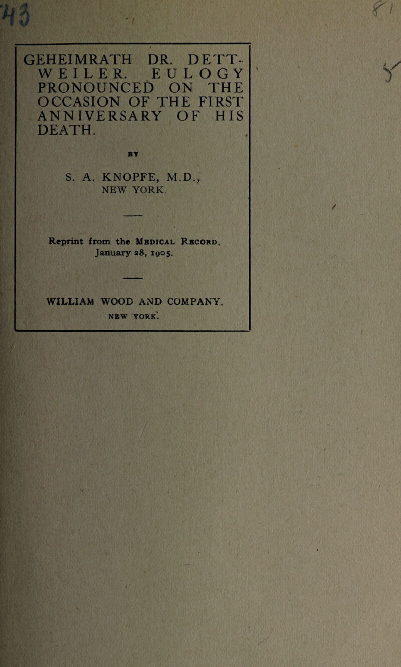 A 3 GEHEIMRATH DR. DETT- WEILER. EULOGY PRONOUNCED ON THE OCCASION OF THE FIRST ANNIVERSARY OF HIS DEATH. S. A. KNOPFE, M.D., NEW YORK. Reprint from the Medical Record, January 28, igos. WILLIAM WOOD AND COMPANY. new york'.