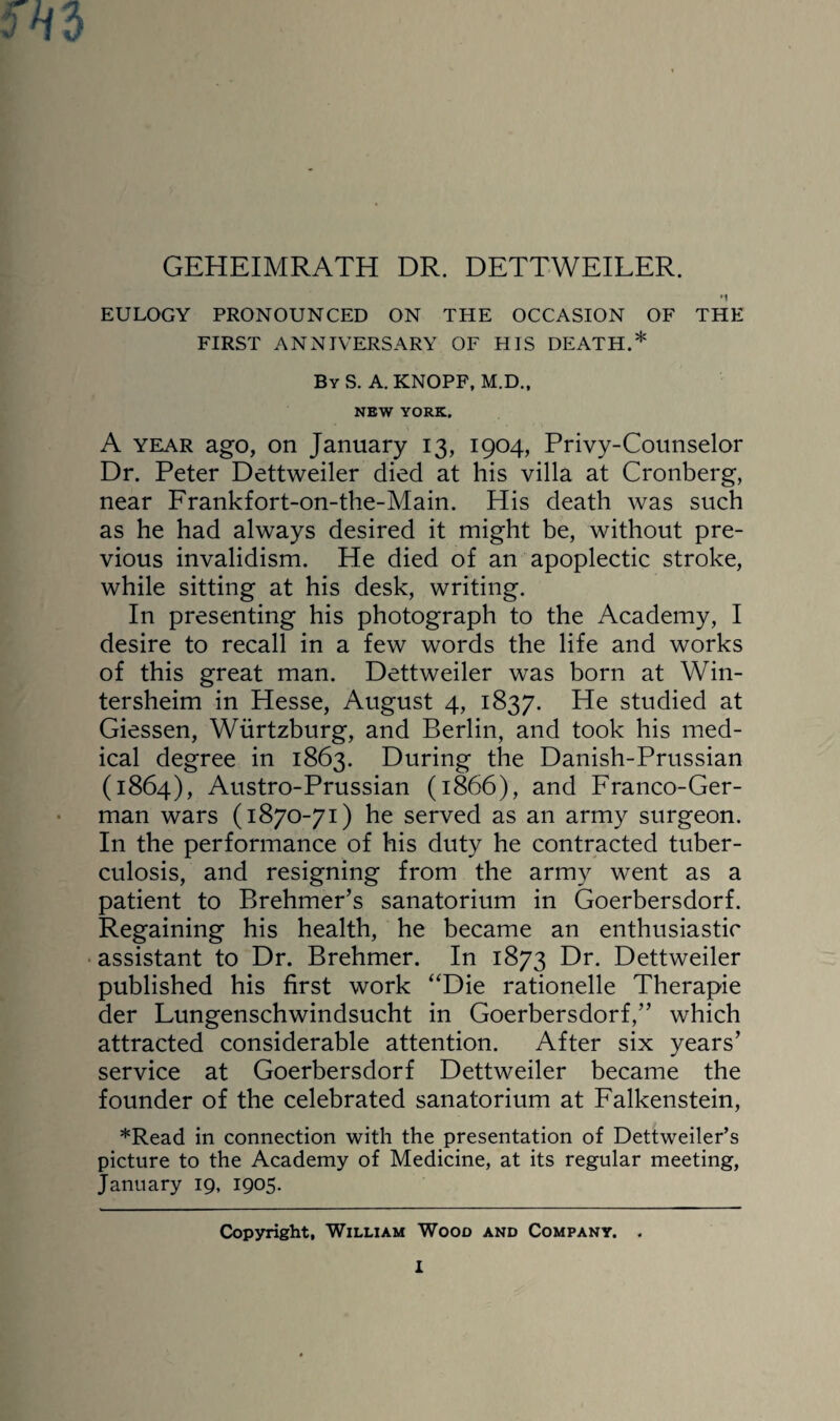 GEHEIMRATH DR. DETTWEILER. EULOGY PRONOUNCED ON THE OCCASION OF THE FIRST ANNIVERSARY OF HIS DEATH.* By S. A. KNOPF, M.D., NEW YORK. A year ago, on January 13, 1904, Privy-Counselor Dr. Peter Dettweiler died at his villa at Cronberg, near Frankfort-on-the-Main. His death was such as he had always desired it might be, without pre¬ vious invalidism. He died of an apoplectic stroke, while sitting at his desk, writing. In presenting his photograph to the Academy, I desire to recall in a few words the life and works of this great man. Dettweiler was born at Win- tersheim in Hesse, August 4, 1837. He studied at Giessen, Wiirtzburg, and Berlin, and took his med¬ ical degree in 1863. During the Danish-Prussian (1864), Austro-Prussian (1866), and Franco-Ger¬ man wars (1870-71) he served as an army surgeon. In the performance of his duty he contracted tuber¬ culosis, and resigning from the army went as a patient to Brehmer’s sanatorium in Goerbersdorf. Regaining his health, he became an enthusiastic assistant to Dr. Brehmer. In 1873 Dr. Dettweiler published his first work “Die rationelle Therapie der Lungenschwindsucht in Goerbersdorf,” which attracted considerable attention. After six years’ service at Goerbersdorf Dettweiler became the founder of the celebrated sanatorium at Falkenstein, *Read in connection with the presentation of Dettweiler’s picture to the Academy of Medicine, at its regular meeting, January 19, 1905. Copyright, William Wood and Company. .