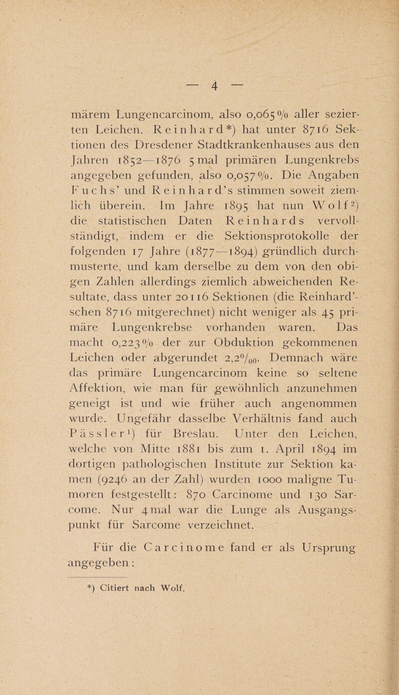 märem Lungencarcinom, also 0,065 °/° aller sezier¬ ten Leichen. Reinhard*) hat unter 8716 Sek¬ tionen des Dresdener Stadtkrankenhauses aus den Jahren 1852—1876 5 mal primären Lungenkrebs angegeben gefunden, also 0,0570/0. Die Angaben F u c h s’ und Reinhard’s stimmen soweit ziem¬ lich überein. Im Jahre 1895 hat nun Wolf2) die statistischen Daten Reinhards vervoll¬ ständigt, indem er die Sektionsprotokolle der folgenden 17 Jahre (1877—1894) gründlich durch¬ musterte, und kam derselbe zu dem von den obi¬ gen Zahlen allerdings ziemlich abweichenden Re¬ sultate, dass unter 20116 Sektionen (die Reinhard’- schen 8716 mitgerechnet) nicht weniger als 45 pri¬ märe Lungenkrebse vorhanden waren. Das macht 0,2230/0 der zur Obduktion gekommenen Leichen oder abgerundet 2,2°/o0. Demnach wäre das primäre Lungencarcinom keine so seltene Affektion, wie man für gewöhnlich anzunehmen geneigt ist und wie früher auch angenommen wurde. Ungefähr dasselbe Verhältnis fand auch P ä s s 1 e r x) für Breslau. Unter den Leichen, welche von Mitte 1881 bis zum 1. April 1894 im dortigen pathologischen Institute zur Sektion ka¬ men (9246 an der Zahl) wurden 1000 maligne Tu¬ moren festgestellt: 870 Carcinome und 130 Sar- come. Nur 4 mal war die Lunge als Ausgangs¬ punkt für Sarcome verzeichnet. Für die Carcinome fand er als Ursprung angegeben: