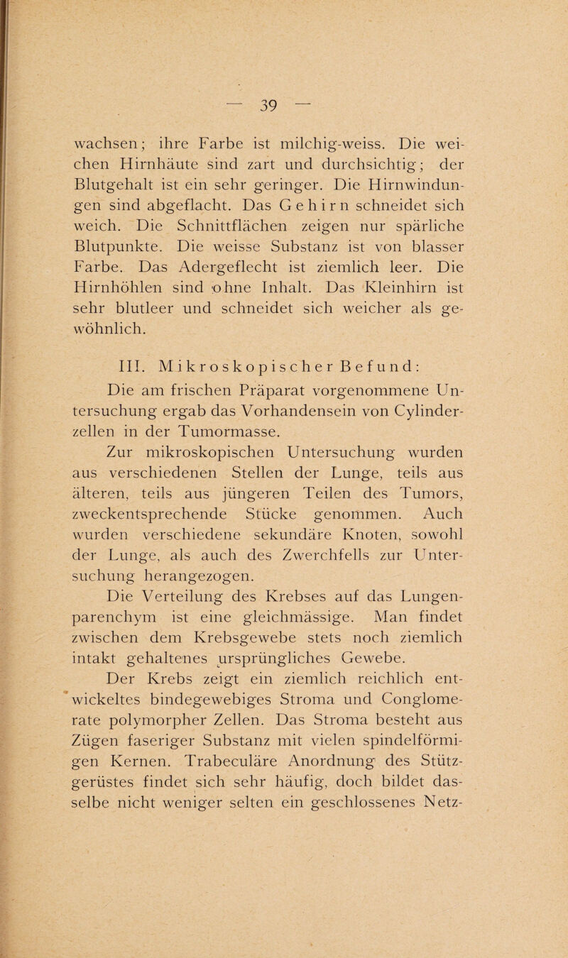 wachsen; ihre Farbe ist milchig-weiss. Die wei¬ chen Hirnhäute sind zart und durchsichtig; der Blutgehalt ist ein sehr geringer. Die Hirnwindun¬ gen sind abgeflacht. Das Gehirn schneidet sich weich. Die Schnittflächen zeigen nur spärliche Blutpunkte. Die weisse Substanz ist von blasser Farbe. Das Adergeflecht ist ziemlich leer. Die Hirnhöhlen sind 'ohne Inhalt. Das Kleinhirn ist sehr blutleer und schneidet sich weicher als ge¬ wöhnlich. III. Mikroskopischer Befund: Die am frischen Präparat vorgenommene Un¬ tersuchung ergab das Vorhandensein von Cylinder- zellen in der Tumormasse. Zur mikroskopischen Untersuchung wurden aus verschiedenen Stellen der Lunge, teils aus älteren, teils aus jüngeren Teilen des Tumors, zweckentsprechende Stücke genommen. Auch wurden verschiedene sekundäre Knoten, sowohl der Lunge, als auch des Zwerchfells zur Unter- suchung herangezogen. Die Verteilung des Krebses auf das Lungen¬ parenchym ist eine gleichmässige. Man findet zwischen dem Krebsgewebe stets noch ziemlich intakt gehaltenes ursprüngliches Gewebe. Der Krebs zeigt ein ziemlich reichlich ent¬ wickeltes bindegewebiges Stroma und Conglome- rate polymorpher Zellen. Das Stroma besteht aus Zügen faseriger Substanz mit vielen spindelförmi¬ gen Kernen. Trabeeuläre Anordnung des Stütz¬ gerüstes findet sich sehr häufig, doch bildet das¬ selbe nicht weniger selten ein geschlossenes Netz-