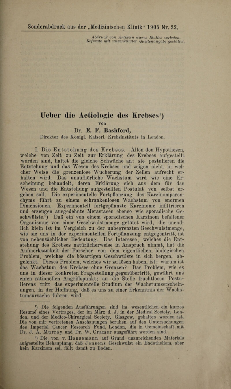 Sonderabdruck aus der „Medizmischen Klinik“ 1905 Nr. 22. Abdruck von Artikcln dieses Blattes verboten, liefer ate mit unverkurzter Quellenangabe gestattet, Ueber die Aetiologie des Krebses1) von Dr. E. F. Bashford, Direktor des Konigl. Kaiserl. Krebsinstituts in London. I. Die Entstehung des Krebses. Allen den Hypothesen, welche von Zeit zu Zeit zur Erklarung des Krebses aufgestellt worden sind, haftet die gleiche Schwache an: sie postulieren die Entstehung und das Wesen des Krebses und zeigen nicht, in wel- cher Weise die grenzenlose Wucherung der Zellen aufrecht er- halten wird. Das unaufhorliche Wachstum wird wie eine Er- scheinung beliandelt, deren Erklarung sich aus dem fur das Wesen und die Entstehung aufgestellten Postulat von selbst er- geben soil. Die experimentelle Fortpflanzung des Karzinomparen- chyms fiihrt zu einem schrankenlosen Wachstum von enormen Dimensionen. Experimentell fortgepflanzte Karzinome infiltrieren und erzeugen ausgedehnte Metastasen ebenso wie sporadische Ge- schwiilste.2) Dab ein von einem sporadischen Karzinom befallener Organismus von einer Geschwulstmenge getotet wird, die unend- lich klein ist im Yergleich zu der unbegrenzten Geschwulstmenge, wie sie uns in der experimentellen Fortpflanzung entgegentritt, ist von nebensachlicher Bedeutung. Das Interesse, welches die Ent¬ stehung des Krebses natiirlicherweise in Anspruch nimmt, hat die Aufmerksamkeit der Forscher von dem eigentlichen, biologischen Problem, welches die bosartigen Geschwiilste in sich bergen, ab- gelenkt. Dieses Problem, welches wir zu losen haben, ist: warum ist das Wachstum des Krebses ohne Grenzen? Das Problem, wie es uns in dieser konkreten Fragestellung gegenubertritt, gewahrt uns einen rationellen Angriffspunkt; an die Stelle fruchtlosen Postu- lierens tritt das experimentelle Studium der Wachstumserschein- ungen, in der Hoffnung, dafl es uns zu einer Erkenntnis der Wachs- tumsursache fuhren wird. b Die folgenden Ausflihrungen sind im wesentlichen ein kurzes Resume eines Yortrages, der im Marz d. J. in der Medical Society, Lon¬ don, und der Medico-Chirurgical Society, Glasgow, gehalten worden ist. Die von mir vertretenen Anschauungen beruhen auf den Untersuchungen des Imperial Cancer Research Fund, London, die in Gemeinschaft mit Dr. J. A. Murray und Dr. W. Cramer ausgeftihrt worden sind. 2) Die von v. Hansemann auf Grund unzureichenden Materials aufgestellte Behauptung, dafi Jensens Geschwulst ein Endotheliom, aber kein Karzinom sei, fallt damit zu Boden.