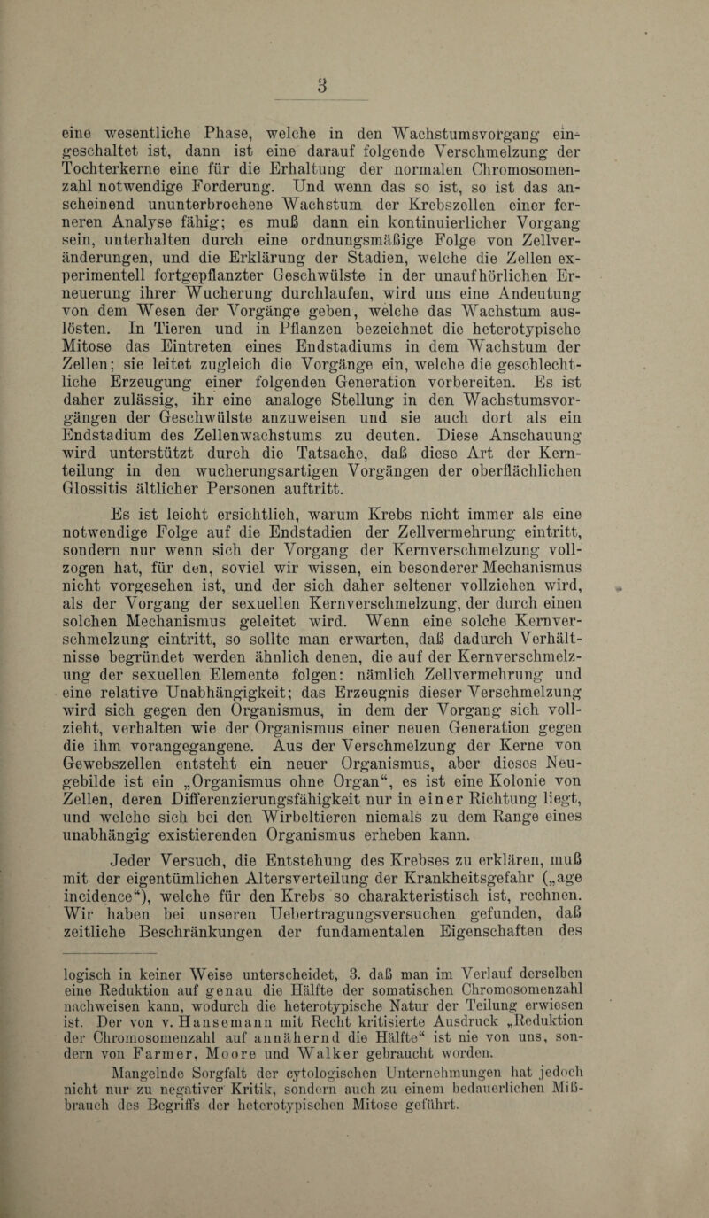 eine wesentliehe Phase, welche in den Wachstum svokgang eim geschaltet ist, dann ist eine darauf folgende Versckmelzung der Tochterkerne eine fur die Erhaltung der normalen Chromosomen- zahl notwendige Forderung. Und wenn das so ist, so ist das an- scheinend ununterbrochene Wachstum der Krebszellen einer fer- neren Analyse fahig; es mub dann ein kontinuierlicher Vorgang sein, unterhalten durch eine ordnungsmabige Folge yon Zellver- anderungen, und die Erklarung der Stadien, welche die Zellen ex- perimentell fortgepflanzter Geschwulste in der unauf horlichen Er- neuerung ihrer Wucherung durchlaufen, wird uns eine Andeutung yon dem Wesen der Vorgange geben, welche das Wachstum aus- ldsten. In Tieren und in Pflanzen bezeichnet die heterotypische Mitose das Eintreten eines Endstadiums in dem Wachstum der Zellen; sie leitet zugleich die Vorgange ein, welche die geschlecht- liche Erzeugung einer folgenden Generation vorbereiten. Es ist daher zulassig, ihr eine analoge Stellung in den Wachstumsvor- gangen der Geschwulste anzuweisen und sie auch dort als ein Endstadium des Zellenwachstums zu deuten. Diese Anschauung wird unterstiitzt durch die Tatsache, dab diese Art der Kern- teilung in den wucherungsartigen Vorgangen der oberllachlichen Glossitis altlicher Personen auftritt. Es ist leicht ersichtlich, warum Krebs nicht immer als eine notwendige Folge auf die Endstadien der Zellvermekrung eintritt, sondern nur wenn sich der Vorgang der Kernyerschmelzung voll- zogen hat, fur den, soviel wir wissen, ein besonderer Mechanismus nicht yorgesehen ist, und der sich daher seltener vollziehen wird, als der Vorgang der sexuellen Kernyerschmelzung, der durch einen solchen Mechanismus geleitet wird. Wenn eine solche Kernyer¬ schmelzung eintritt, so sollte man erwarten, dab dadurch Verhalt- nisse begriindet werden ahnlich denen, die auf der Kernversckmelz- ung der sexuellen Elemente folgen: namlich Zellvermehrung und eine relative Unabhangigkeit; das Erzeugnis dieser Verschmelzung wird sich gegen den Organismus, in dem der Vorgang sich voll- zieht, verhalten wie der Organismus einer neuen Generation gegen die ihm vorangegangene. Aus der Verschmelzung der Kerne yon Gewebszellen entsteht ein neuer Organismus, aber dieses Neu- gebilde ist ein „ Organismus ohne Organ“, es ist eine Kolonie von Zellen, deren Differenzierungsfahigkeit nur in einer Richtung liegt, und welche sich bei den Wirbeltieren niemals zu dem Range eines unabhangig existierenden Organismus erheben kann. Jeder Versuch, die Entstehung des Krebses zu erklaren, mub mit der eigentumlichen Altersverteilung der Krankheitsgefahr („age incidence“), welche fiir den Krebs so charakteristisch ist, rechnen. Wir haben bei unseren Uebertragungsversuchen gefunden, dab zeitliche Beschrankungen der fundamentalen Eigenschaften des logisch in keiner Weise unterscheidet, 3. dab man im Verlauf derselben eine Reduktion auf genau die Halfte der somatischen Chromosomenzahl nachweisen kann, wodurch die heterotypische Natur der Teilung erwiesen ist. Der von v. Hansemann mit Recht kritisierte Ausdruck „Reduktion der Chromosomenzahl auf annahernd die Halfte“ ist nie von uns, son¬ dern von Farmer, Moore und Walker gehraucht worden. Mangelnde Sorgfalt der cytologischen Unternehmungen hat jedoch nicht nur zu negativer Kritik, sondern auch zu einem bedauerlichen MiB- brauch des Begriffs der heterotypischen Mitose gefilhrt.