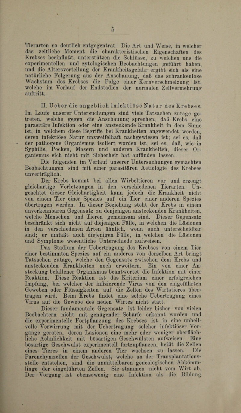 Tierarten so deutlich entgegentrat. Die Art und Weise, in welcher das zeitliche Moment die charakteristischen Eigenschaften des Krebses beeinflubt, unterstiitzen die Schliisse, zu welchen uns die experimentellen und zytologischen Beobachtungen gefiihrt haben, und die Altersverteilung der Krankheitsgefahr ergibt sich als eine naturliche Folgerung aus der Anschauung, dab das schrankenlose Wachstum des Krebses die Folge einer Kernverschmelzung ist, welcbe im Verlauf der Endstadien der normalen Zellvermehrung auftritt. II. Ueber die angeblich infektiose Natur des Krebses. Im Laufe unserer Untersuchungen sind viele Tatsachen zutage ge- treten, welche gegen die Anschauung sprechen, dab Krebs eine parasitare Infektion oder eine ansteckende Krankheit in dem Sinne ist, in welchem diese Begrifie bei Krankheiten angewendet werden, deren infektiose Natur unzweifelhaft nachgewiesen ist; sei es, dab der patkogene Organismus isoliert worden ist, sei es, dab, wie in Syphilis, Pocken, Masern und anderen Krankheiten, dieser Or¬ ganismus sich nicht mit Sicherheit hat auffinden lassen. Die folgenden im Verlauf unserer Untersuchungen gemachten Beobachtungen sind mit einer parasitaren Aetiologie des Krebses unvertraglich. Der Krebs kommt bei alien Wirbeltieren vor und erzeugt gleichartige Verletzungen in den verschiedenen Tierarten. Un- geachtet dieser Gleichartigkeit kann jedoch die Krankheit nicht von einem Tier einer Spezies auf ein Tier einer anderen Spezies iibertragen werden. In dieser Beziehung steht der Krebs in einem unverkennbaren Gegensatz zu denjenigen ansteckenden Krankheiten, welche Menschen und Tieren gemeinsam sind. Dieser Gegensatz beschrankt sich nicht auf diejenigen Falle, in welchen die Lasionen in den verschiedenen Arten ahnlich, wenn auch unterscheidbar sind; er umfabt auch diejenigen Falle, in welchen die Lasionen und Symptome wesentliche Unterschiede aufweisen. Das Stadium der Uebertragung des Krebses von einem Tier einer bestimmten Spezies auf ein anderes von derselben Art bringt Tatsachen zutage, welche den Gegensatz zwischen dem Krebs und ansteckenden Krankheiten noch erweitern. Ein von einer An- steckung befallener Organismus beantwortet die Infektion mit einer Reaktion. Diese Reaktion ist das Kriterium einer erfolgreichen Impfung, bei welcher der infizierende Virus von den eingefuhrten Geweben oder Fliissigkeiten auf die Zellen des Wirtstieres iiber- tragen wird. Beim Krebs findet eine solche Uebertragung eines Virus auf die Gewebe des neuen Wirtes nicht statt. Dieser fundamentale Gegensatz ist leider bisher von vielen Beobachtern nicht mit genugender Scharfe erkannt worden und die experimentelle Fortpflanzung des Krebses ist in eine unheil- volle Verwirrung mit der Uebertragung soldier infektioser Vor- gange geraten, deren Lasionen eine mehr oder weniger oberflach- liche Aehnlichkeit mit bosartigen Geschwiilsten aufweisen. Eine bosartige Geschwulst experimentell fortzupflanzen, heibt die Zellen eines Tieres in einem anderen Tier wachsen zu lassen. Die Parenchymzellen der Geschwulst, welche an der Transplantations- stelle entstehen, sind die unmittelbaren genealogischen Abkoinm- linge der eingefuhrten Zellen. Sie stammen nicht vom Wirt ab. Der Vorgang ist ebensowenig eine Infektion als die Bildung