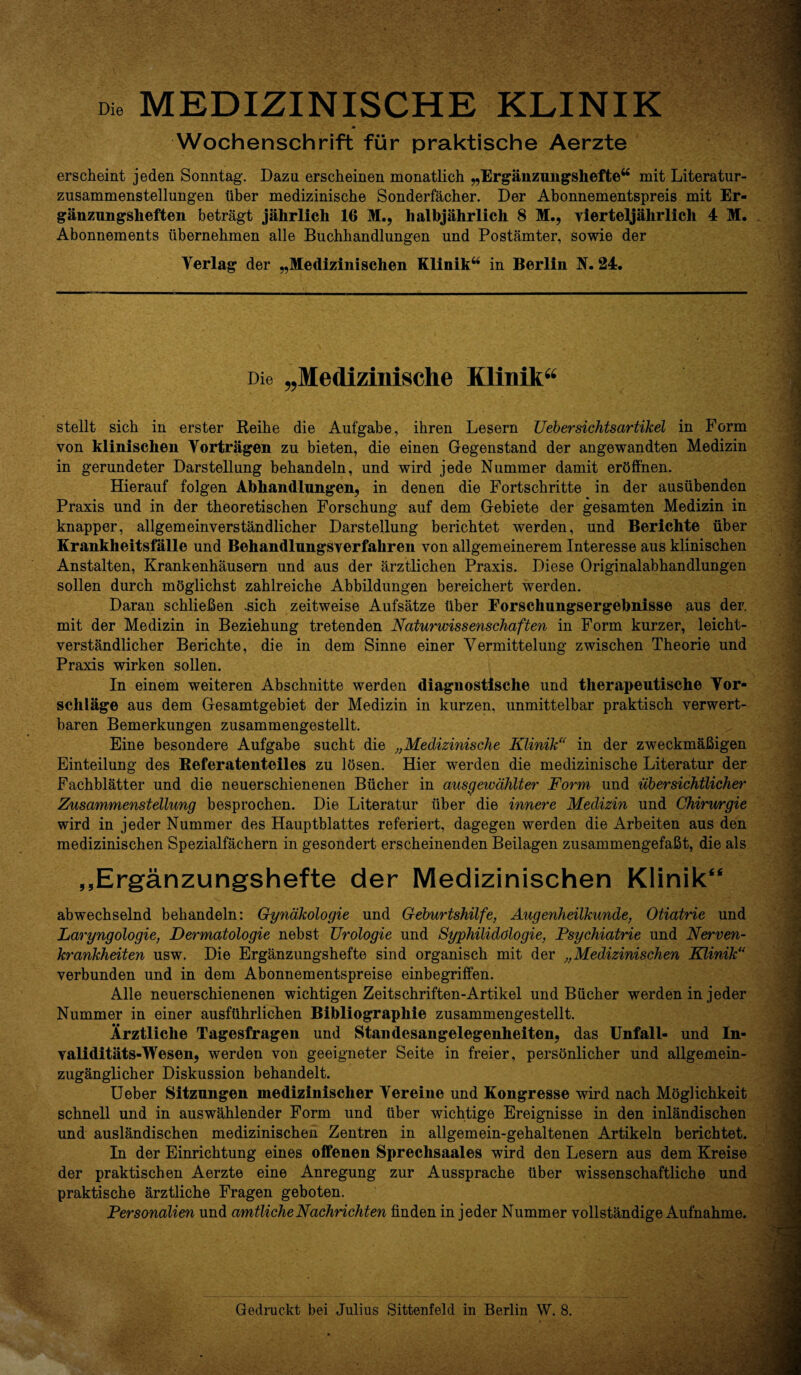 Die MEDIZINISCHE KLINIK Wochenschrift fur praktische Aerzte erscheint jeden Sonntag. Dazu erscheinen monatlich „Erganzungsheftew mit Literatur- zusammenstellungen liber medizinische Sonderfacher. Der Abonnementspreis mit Er- ganzungsheften betragt jahrlich 16 M.? halbjahrlich 8 M., vierteljahrlich 4 M. Abonnements tibernehmen alle Buchhandlungen und Postamter, sowie der Yerlag der „Medizinischen Klinik“ in Berlin N. 24. Die „Medizlnische Klinik“ stellt sich in erster Reihe die Aufgabe, ihren Lesern TJebersichtsartikel in Form von klinischen Yortragen zu bieten, die einen Gegenstand der angewandten Medizin in gerundeter Darstellung behandeln, und wird jede Nummer damit erbffnen. Hierauf folgen Abhandlungen, in denen die Fortschritte in der ausiibenden Praxis und in der theoretischen Forschung auf dem Gebiete der gesamten Medizin in knapper, allgemeinverstandlicher Darstellung berichtet werden, und Berichte fiber Krankheitsfalle und Behandlungsverfahren von allgemeinerem Interesse aus klinischen Anstalten, Krankenhausern und aus der arztlichen Praxis. Diese Originalabhandlungen sollen durch mbglichst zahlreiche Abbildungen bereichert werden. Daran schliefien .sich zeitweise Aufsatze fiber Forschungsergebnisse aus der. mit der Medizin in Beziehung tretenden Naturwissenschaften in Form kurzer, leicht- verstandlicher Berichte, die in dem Sinne einer Yermittelung zwischen Theorie und Praxis wirken sollen. In einem weiteren Abschnitte werden diagnostische und therapeutische Yor- sclilage aus dem Gesamtgebiet der Medizin in kurzen, unmittelbar praktisch verwert- baren Bemerkungen zusammengestellt. Eine besondere Aufgabe sucht die „Medizinische Klinik“ in der zweckmafiigen Einteilung des Referatenteiles zu losen. Hier werden die medizinische Literatur der Fachblatter und die neuerschienenen Bficher in ausgewdhlter Form und iibersichtlicher Zusammenstellung besprochen. Die Literatur fiber die innere Medizin und Chirurgie wird in jeder Nummer des Hauptblattes referiert, dagegen werden die Arbeiten aus den medizinischen Spezialfachern in gesondert erscheinenden Beilagen zusammengefafit, die als ,,Erganzungshefte der Medizinischen Klinik“ abwechselnd behandeln: Gynakologie und Geburtshilfe, Augenheilkunde, Otiatrie und Laryngologie, Dermatologie nebst Urologie und Syphilidologie, Fsychiatrie und Nerven- krankheiten usw. Die Erganzungshefte sind organisch mit der „Medizinischen Klinik(s verbunden und in dem Abonnementspreise einbegriffen. Alle neuerschienenen wichtigen Zeitschriften-Artikel und Bficher werden in jeder Nummer in einer ausffihrliehen Bibliographic zusammengestellt. Arztliche Tagesfragen und Standesangelegenheiten, das Unfall- und In- validitats-Wesen, werden von geeigneter Seite in freier, persbnlicher und allgemein- zuganglicher Diskussion behandelt. Ueber Sitzungen medizinisclier Yereine und Kongresse wird nach Moglichkeit schnell und in auswahlender Form und fiber wichtige Ereignisse in den inlandischen und auslandischen medizinischen Zentren in allgemein-gehaltenen Artikeln berichtet. In der Einrichtung eines offenen Spreclisaales wird den Lesern aus dem Kreise der praktischen Aerzte eine Anregung zur Aussprache fiber wissenschaftliche und praktische arztliche Fragen geboten. Personalien und amtlicheNachrichten finden in jeder Nummer vollstandige Aufnahme.