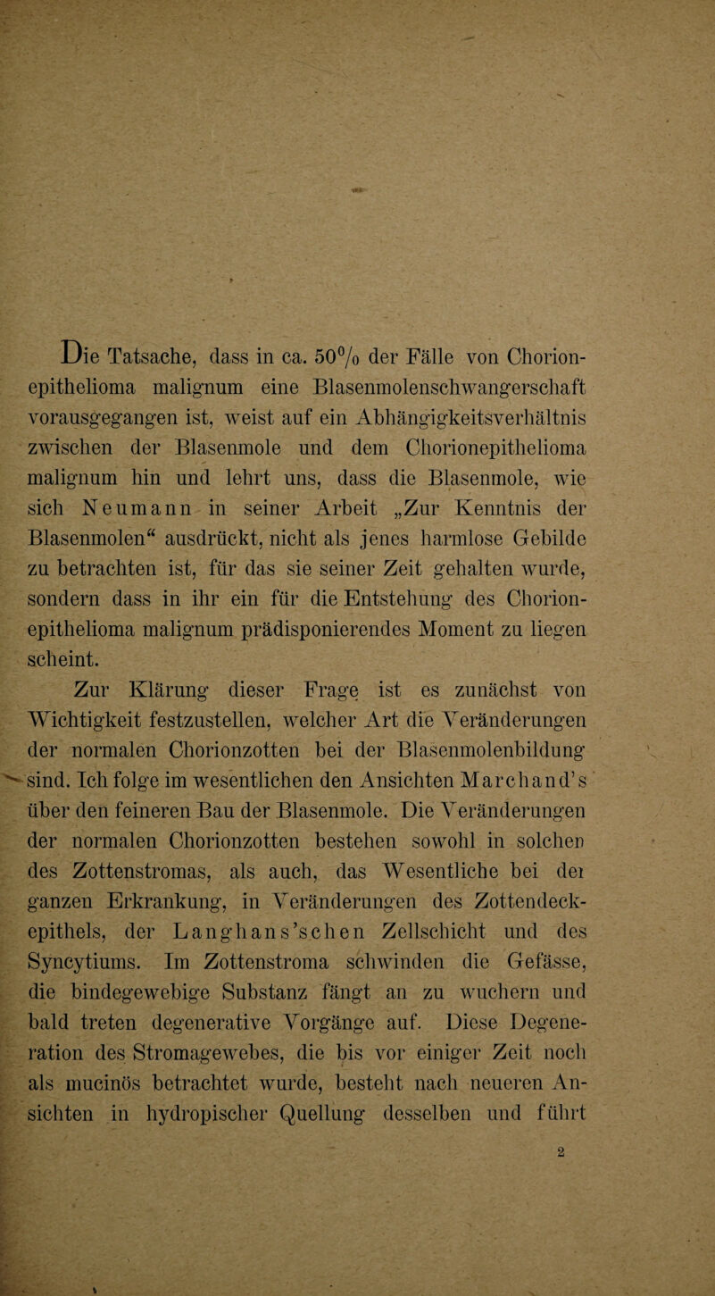 Die Tatsache, dass in ca. 50% der Fälle von Chorion¬ epithelioma malignum eine Blasenmolenschwangerschaft vorausgegangen ist, weist auf ein Abhängigkeitsverhältnis zwischen der Blasenmole und dem Chorionepithelioma malignum hin und lehrt uns, dass die Blasenmole, wie sich Neumann in seiner Arbeit „Zur Kenntnis der Blasenmolen“ ausdrückt, nicht als jenes harmlose Gebilde zu betrachten ist, für das sie seiner Zeit gehalten wurde, sondern dass in ihr ein für die Entstehung des Chorion¬ epithelioma malignum prädisponierendes Moment zu liegen scheint. Zur Klärung dieser Frage ist es zunächst von Wichtigkeit festzustellen, welcher Art die Veränderungen der normalen Chorionzotten bei der Blasenmolenbildung sind. Ich folge im wesentlichen den Ansichten Marchand’s über den feineren Bau der Blasenmole. Die Veränderungen der normalen Chorionzotten bestehen sowohl in solchen des Zottenstromas, als auch, das Wesentliche bei dei ganzen Erkrankung, in Veränderungen des Zottendeck¬ epithels, der Langhans’schen Zellschicht und des Syncytiums. Im Zottenstroma schwinden die Gefässe, die bindegewebige Substanz fängt an zu wuchern und bald treten degenerative Vorgänge auf. Diese Degene¬ ration des Stromagewebes, die bis vor einiger Zeit noch als mucinös betrachtet wurde, besteht nach neueren An¬ sichten in hydropischer Quellung desselben und führt