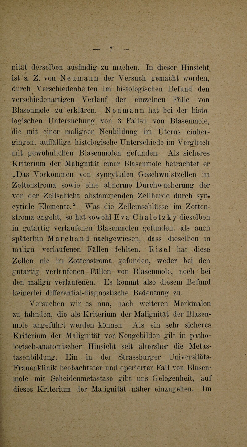 nität derselben ausfindig* zu machen. In dieser Hinsicht ist s. Z. von Neumann der Versuch gemacht worden, durch Verschiedenheiten im histologischen Befund den verschiedenartigen Verlauf der einzelnen Fälle von Blasenmole zu erklären. Neu mann hat bei der histo¬ logischen Untersuchung von 3 Fällen von Blasenmole, die mit einer malignen Neubildung im Uterus einher¬ gingen, auffällige histologische Unterschiede im Vergleich mit gewöhnlichen Blasenmolen gefunden. Als sicheres Kriterium der Malignität einer Blasenmole betrachtet er „Das Vorkommen von syncytialen Geschwulstzellen im Zottenstroma sowie eine abnorme Durchwucherung der von der Zellschicht abstammenden Zellherde durch syn* cytiale Elemente.“ Was die Zelleinschlüsse im Zotten¬ stroma angeht, so hat sowohl Eva Chaletzky dieselben in gutartig verlaufenen Blasenmolen gefunden, als auch späterhin March and nachgewiesen, dass dieselben in malign verlaufenen Fällen fehlten. Bisei hat diese Zellen nie im Zottenstroma gefunden, weder bei den gutartig verlaufenen Fällen von Blasenmole, noch bei den malign verlaufenen. Es kommt also diesem Befund keinerlei differential-diagnostische Bedeutung zu. Versuchen wir es nun, nach weiteren Merkmalen zu fahnden, die als Kriterium der Malignität der Blasen¬ mole angeführt werden können. Als ein sehr sicheres Kriterium der Malignität von Neugebilden gilt in patho¬ logisch-anatomischer Hinsicht seit altersher die Metas¬ tasenbildung. Ein in der Strassburger Universitäts- Frauenklinik beobachteter und operierter Fall von Blasen¬ mole mit Scheidenmetastase gibt uns Gelegenheit, auf dieses Kriterium der Malignität näher einzugehen. Im