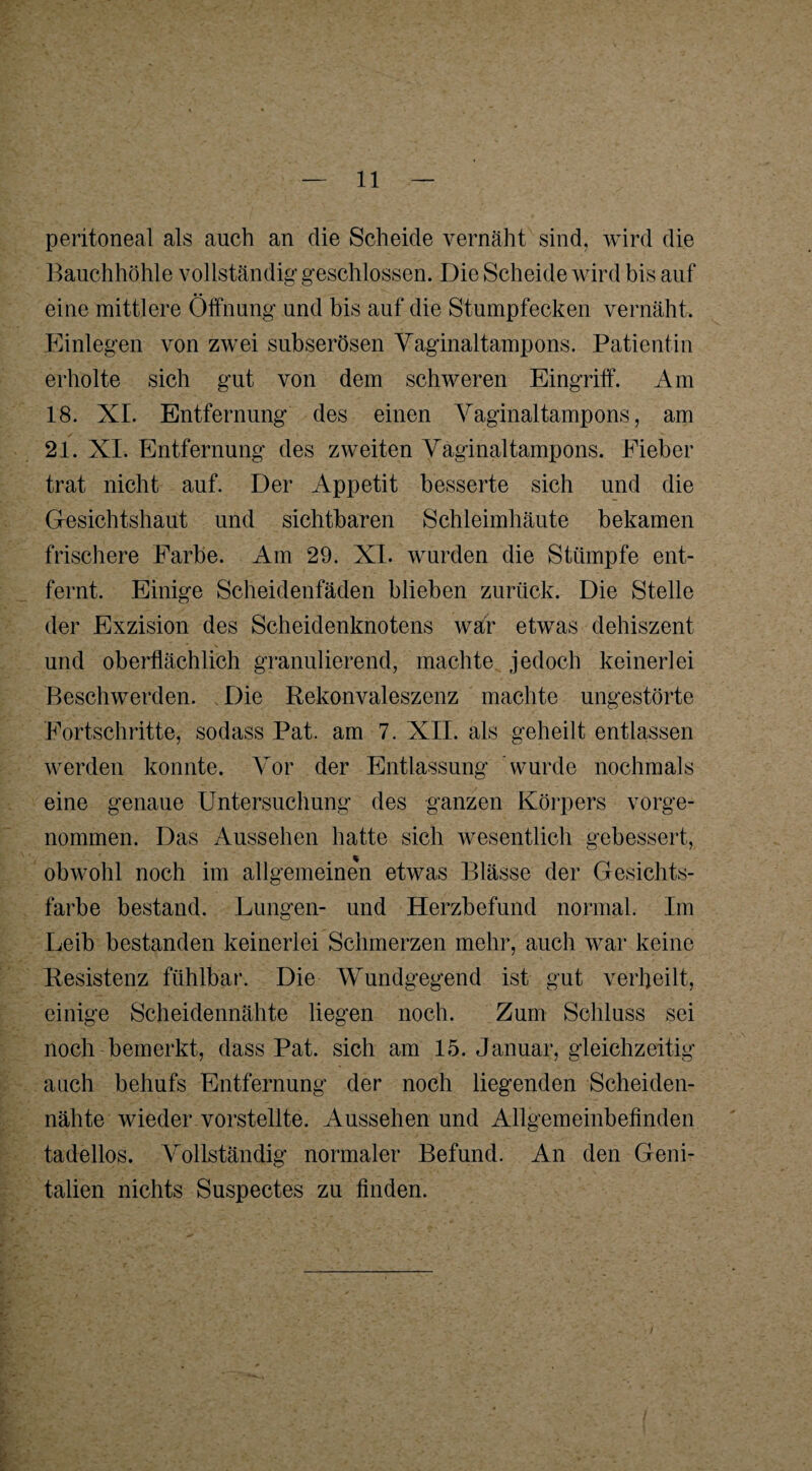 peritoneal als auch an die Scheide vernäht sind, wird die Bauchhöhle vollständig geschlossen. Die Scheide wird bis auf eine mittlere Öffnung und bis auf die Stumpfecken vernäht. Einlegen von zwei subserösen Vaginaltampons. Patientin erholte sich gut von dem schweren Eingriff. Am 18. XI. Entfernung des einen Vaginaltampons, am 21. XI. Entfernung des zweiten Vaginaltampons. Fieber trat nicht auf. Der Appetit besserte sich und die Gesichtshaut und sichtbaren Schleimhäute bekamen frischere Farbe. Am 29. XI. wurden die Stümpfe ent¬ fernt. Einige Scheidenfäden blieben zurück. Die Stelle der Exzision des Scheidenknotens war etwas dehiszent und oberflächlich granulierend, machte jedoch keinerlei Beschwerden. Die Rekonvaleszenz machte ungestörte Fortschritte, sodass Pat. am 7. XII. als geheilt entlassen werden konnte. Vor der Entlassung Wurde nochmals eine genaue Untersuchung des ganzen Körpers vorge¬ nommen. Das Aussehen hatte sich wesentlich gebessert, obwohl noch im allgemeinen etwas Blässe der Gesichts¬ farbe bestand. Lungen- und Herzbefund normal. Im Leib bestanden keinerlei Schmerzen mehr, auch war keine Resistenz fühlbar. Die Wundgegend ist gut verheilt, einige Scheidennähte liegen noch. Zum Schluss sei noch bemerkt, dass Pat. sich am 15. Januar, gleichzeitig auch behufs Entfernung der noch liegenden Scheiden¬ nähte wieder vorstellte. Aussehen und Allgemeinbefinden tadellos. Vollständig normaler Befund. An den Geni¬ talien nichts Suspectes zu finden.