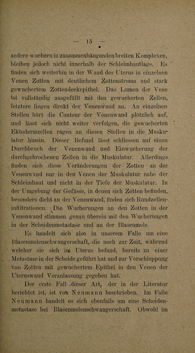 andere wuchern in zusammenhängenden breiten Komplexen, bleiben jedoch nicht innerhalb der Schleimhautlage. Es finden sich weiterhin in der Wand des Uterus in einzelnen Venen Zotten mit deutlichem Zottenstroma und stark gewuchertem Zottendeckepithel. Das Lumen der Vene ist vollständig ausgefüllt mit den gewucherten Zellen, letztere liegen direkt der Venenwand an. An einzelnen Stellen hört die Contour der Venenwand plötzlich auf, und lässt sich nicht weiter verfolgen, die gewucherten Ektodermzellen ragen an diesen Stellen in die Musku¬ latur hinein. Dieser Befund lässt schliessen auf einen Durchbruch der Venenwand und Einwucherung der durchgebrochenen Zellen in die Muskulatur. Allerdings finden sich diese Veränderungen der Zotten an der Venenwand nur in den Venen der Muskulatur nahe der Schleimhaut und nicht in der Tiefe der Muskulatur. In der Umgebung der Gefässe, in denen sich Zotten befinden, besonders dicht an der Venenwand, finden sich Rundzellen¬ infiltrationen. Die Wucherungen an den Zotten in der Venenwand stimmen genau überein mit den Wucherungen in der Scheidenmetastase und an der Blasenmole. Es handelt sich also in unserem Falle um eine Blasenmolenschwangerschaft, die noch zur Zeit, während welcher sie sich im Uterus befand, bereits zu einer Metastase in der Scheide geführt hat und zur Verschleppung von Zotten mit gewuchertem Epithel in den Venen der Uteruswand Veranlassung gegeben hat. Der erste Fall dieser Art, der in der Literatur berichtet ist, ist voh Neumann beschrieben. Im Falle Neu m a n n handelt es sich ebenfalls um eine Scheiden¬ metastase bei Blasenmolenschwangerschaft. Obwohl im
