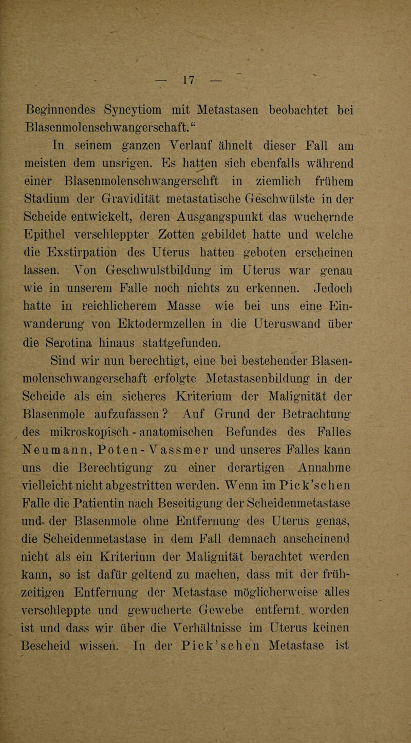 Beginnendes Syncytiom mit Metastasen beobachtet bei Blasenmolenschwangerschaft.“ In seinem ganzen Verlauf ähnelt dieser Fall am meisten dem unsrigen. Es hatten sich ebenfalls während einer Blasenmolenschwangerschft in ziemlich frühem Stadium der Gravidität metastatische Geschwülste in der Scheide entwickelt, deren Ausgangspunkt das wuchernde Epithel verschleppter Zotten gebildet hatte und welche die Exstirpation des Uterus hatten geboten erscheinen lassen. Von Geschwulstbildung im Uterus war genau wie in unserem Falle noch nichts zu erkennen. Jedoch hatte in reichlicherem Masse wie bei uns eine Ein¬ wanderung von Ektodermzellen in die Uteruswand über die Serotina hinaus stattgefunden. Sind wir nun berechtigt, eine bei bestehender Blasen¬ molenschwangerschaft erfolgte Metastasenbildung in der Scheide als ein sicheres Kriterium der Malignität der Blasenmole aufzufassen ? Auf Grund der Betrachtung des mikroskopisch - anatomischen Befundes des Falles Neumann, Poten-Vassmer und unseres Falles kann uns die Berechtigung zu einer derartigen Annahme vielleicht nicht abgestritten werden. Wenn im Pick’schen Falle die Patientin nach Beseitigung der Scheidenmetastase und- der Blasenmole ohne Entfernung des Uterus genas, die Scheidenmetastase in dem Fall demnach anscheinend nicht als ein Kriterium der Malignität berachtet werden kann, so ist dafür geltend zu machen, dass mit der früh¬ zeitigen Entfernung der Metastase möglicherweise alles verschleppte und gewucherte Gewebe entfernt worden ist und dass wir über die Verhältnisse im Uterus keinen Bescheid wissen. In der Pick’schen Metastase ist