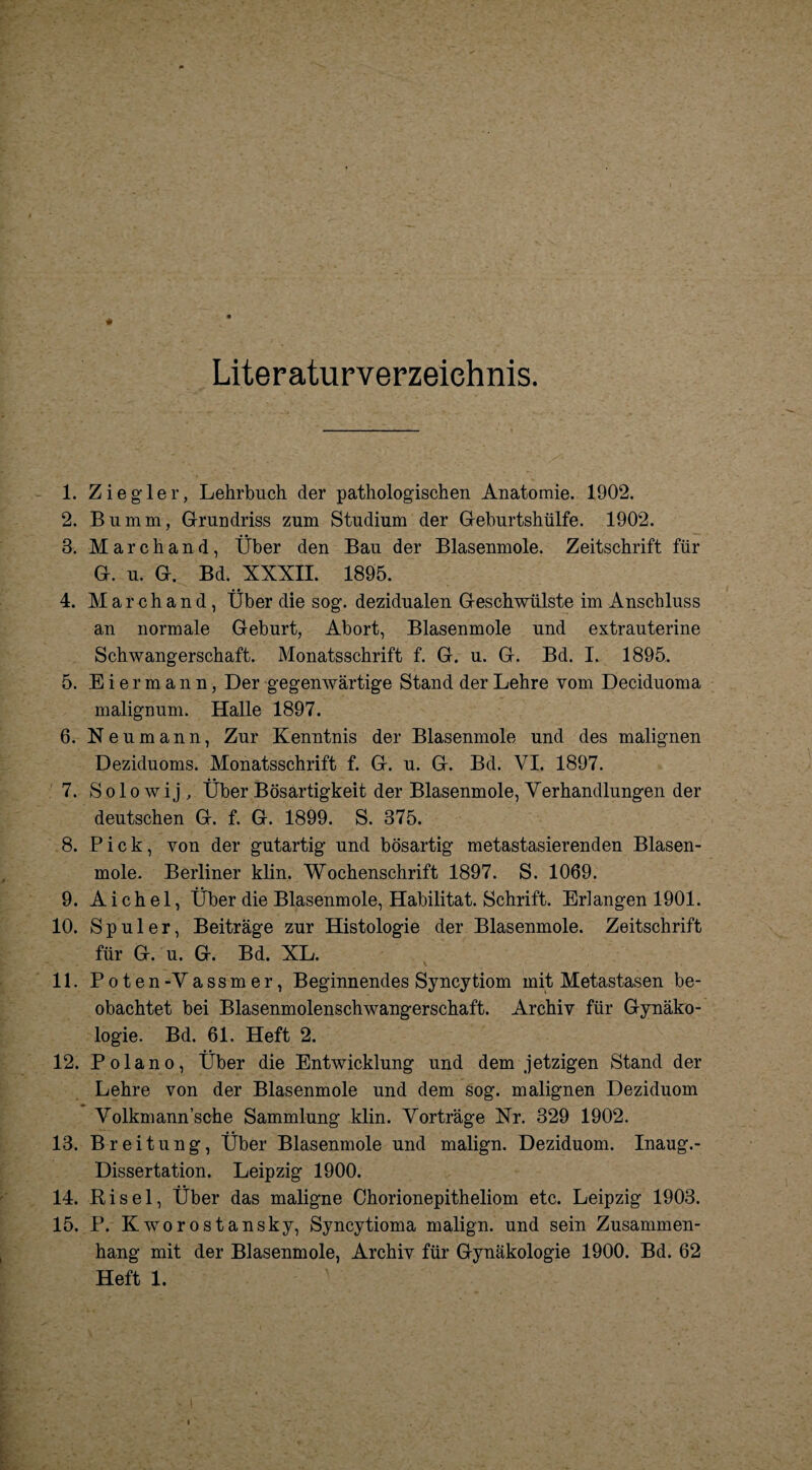 Literaturverzeichnis. 1. Ziegler, Lehrbuch der pathologischen Anatomie. 1902. 2. Bumm, Grundriss zum Studium der Geburtshülfe. 1902. 3. Marchand, Über den Bau der Blasenmole. Zeitschrift für G. u. G. Bd. XXXII. 1895. 4. Marchand , Über die sog. dezidualen Geschwülste im Anschluss an normale Geburt, Abort, Blasenmole und extrauterine Schwangerschaft. Monatsschrift f. G. u. G. Bd. I. 1895. 5. Eiermann, Der gegenwärtige Stand der Lehre vom Deciduoma malignum. Halle 1897. 6. Neumann, Zur Kenntnis der Blasenmole und des malignen Deziduoms. Monatsschrift f. G. u. G. Bd. VI. 1897. 7. S o 1 o w i j , Über Bösartigkeit der Blasenmole, Verhandlungen der deutschen G. f. G. 1899. S. 375. 8. Pick, von der gutartig und bösartig metastasierenden Blasen¬ mole. Berliner klin. Wochenschrift 1897. S. 1069. 9. A i ch el, Über die Blasenmole, Habilitat. Schrift. Eriangen 1901. 10. Spuler, Beiträge zur Histologie der Blasenmole. Zeitschrift für G. u. G. Bd. XL. 11. Poten-Vassmer, Beginnendes Syncytiom mit Metastasen be¬ obachtet bei Blasenmolenschwangerschaft. Archiv für Gynäko¬ logie. Bd. 61. Heft 2. 12. Polano, Über die Entwicklung und dem jetzigen Stand der Lehre von der Blasenmole und dem sog. malignen Deziduom Volkmann’sche Sammlung klin. Vorträge Nr. 329 1902. 13. Breitung, Über Blasenmole und malign. Deziduom. Inaug.- Dissertation. Leipzig 1900. 14. Ri sei, Über das maligne Chorionepitheliom etc. Leipzig 1903. 15. P. Kworostansky, Syncytioma malign. und sein Zusammen¬ hang mit der Blasenmole, Archiv für Gynäkologie 1900. Bd. 62