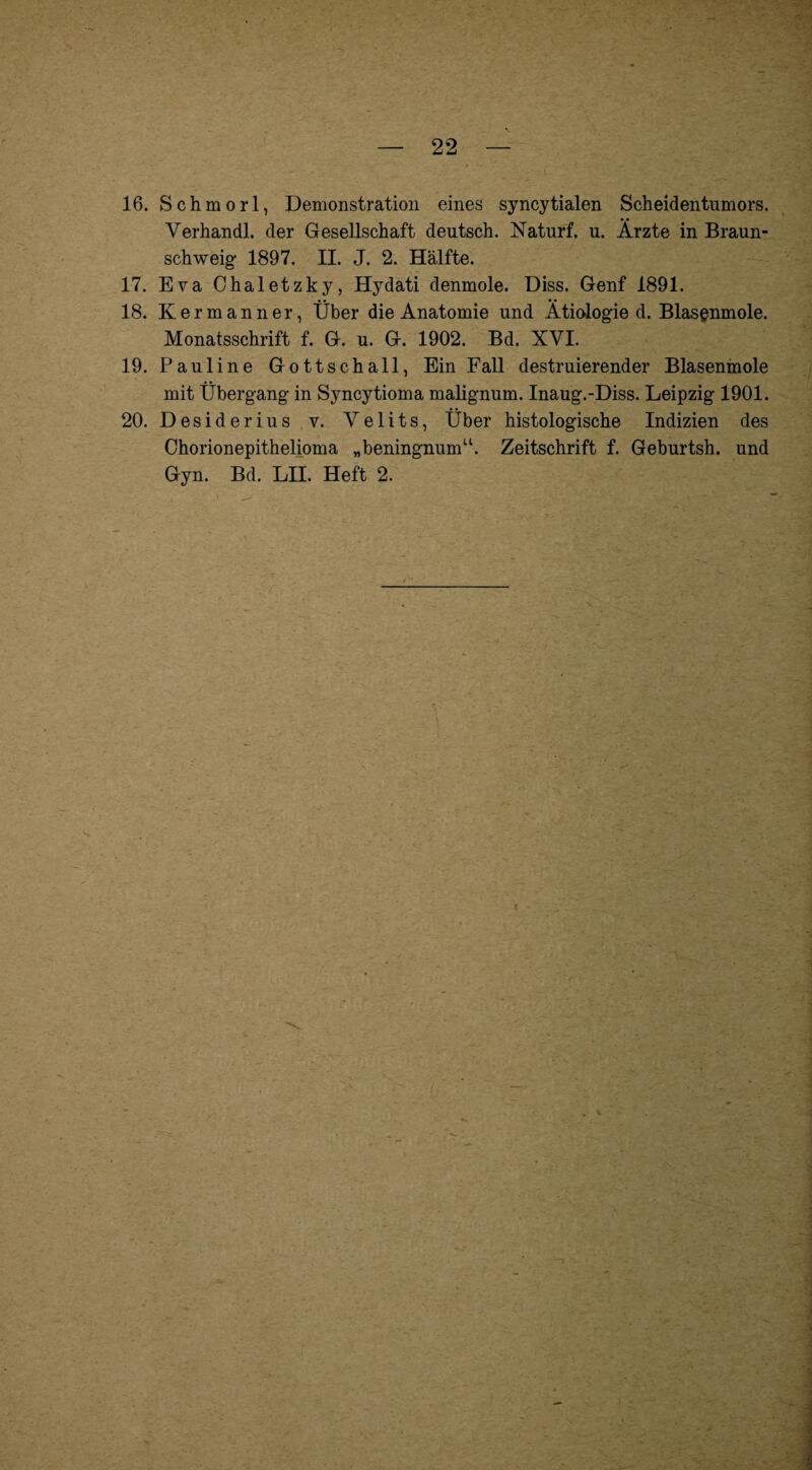 K j4A*-3 — 22 16. Schmorl, Demonstration eines syncytialen Scheidentumors. Yerhandl. der Gesellschaft deutsch. Naturf. u. Ärzte in Braun¬ schweig- 1897. II. J. 2. Hälfte. 17. Eva Chaletzky, Hydati denmole. Diss. Genf 1891. 18. Kermanner, Über die Anatomie und Ätiologie d. Blasenmole. Monatsschrift f. G. u. G. 1902. Bd. XVI. 19. Pauline Gottschall, Ein Fall destruierender Blasenmole mit Übergang in Syncytioma malignum. Inaug.-Diss. Leipzig 1901. 20. Desiderius v. Velits, Über histologische Indizien des Chorionepithelioma „beningnum“. Zeitschrift f. Geburtsh. und