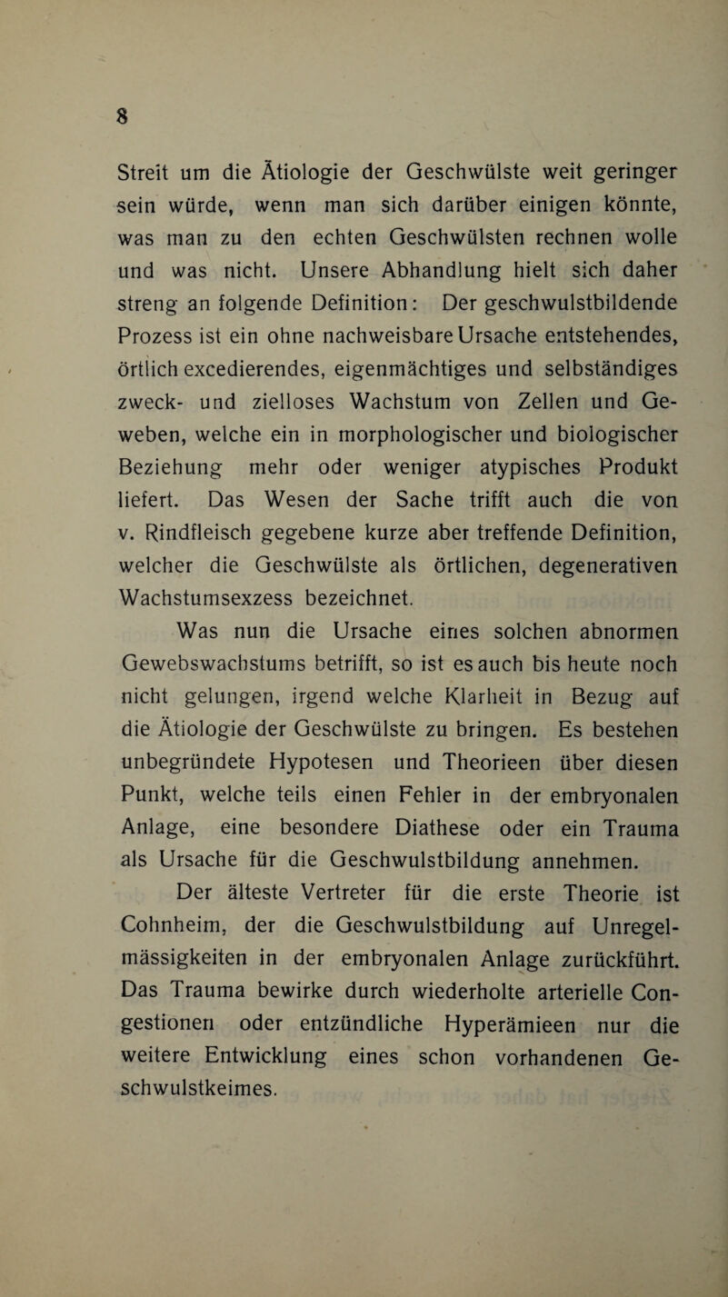 Streit um die Ätiologie der Geschwülste weit geringer sein würde, wenn man sich darüber einigen könnte, was man zu den echten Geschwülsten rechnen wolle und was nicht. Unsere Abhandlung hielt sich daher streng an folgende Definition: Der geschwulstbildende Prozess ist ein ohne nachweisbare Ursache entstehendes, örtlich excedierendes, eigenmächtiges und selbständiges zweck- und zielloses Wachstum von Zellen und Ge¬ weben, welche ein in morphologischer und biologischer Beziehung mehr oder weniger atypisches Produkt liefert. Das Wesen der Sache trifft auch die von v. Rindfleisch gegebene kurze aber treffende Definition, welcher die Geschwülste als örtlichen, degenerativen Wachstumsexzess bezeichnet. Was nun die Ursache eines solchen abnormen Gewebswachstums betrifft, so ist es auch bis heute noch nicht gelungen, irgend welche Klarheit in Bezug auf die Ätiologie der Geschwülste zu bringen. Es bestehen unbegründete Hypotesen und Theorieen über diesen Punkt, welche teils einen Fehler in der embryonalen Anlage, eine besondere Diathese oder ein Trauma als Ursache für die Geschwulstbildung annehmen. Der älteste Vertreter für die erste Theorie ist Cohnheim, der die Geschwulstbildung auf Unregel¬ mässigkeiten in der embryonalen Anlage zurückführt. Das Trauma bewirke durch wiederholte arterielle Con- gestionen oder entzündliche Hyperämieen nur die weitere Entwicklung eines schon vorhandenen Ge¬ schwulstkeimes.