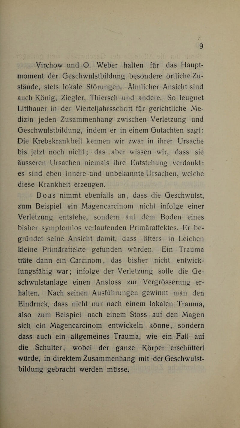 Virchow und O. Weber halten für das Haupt¬ moment der Geschwulstbildung besondere örtliche Zu¬ stände, stets lokale Störungen. Ähnlicher Ansicht sind auch König, Ziegler, Thiersch und andere. So leugnet Litthauer in der Vierteljahrsschrift für gerichtliche Me¬ dizin jeden Zusammenhang zwischen Verletzung und Geschwulstbildung, indem er in einem Gutachten sagt: Die Krebskrankheit kennen wir zwar in ihrer Ursache bis jetzt noch nicht; das aber wissen wir, dass sie äusseren Ursachen niemals ihre Entstehung verdankt: es sind eben innere und unbekannte Ursachen, welche diese Krankheit erzeugen. Boas nimmt ebenfalls an, dass die Geschwulst, zum Beispiel ein Magencarcinom nicht infolge einer Verletzung entstehe, sondern auf dem Boden eines bisher symptomlos verlaufenden Primäraffektes.-Er be¬ gründet seine Ansicht damit, dass öfters in Leichen kleine Primäraffekte gefunden würden. Ein Trauma träfe dann ein Carcinom, das bisher nicht entwick¬ lungsfähig war; infolge der Verletzung solle die Ge¬ schwulstanlage einen Anstoss zur Vergrösserung er¬ halten. Nach seinen Ausführungen gewinnt man den Eindruck, dass nicht nur nach einem lokalen Trauma, also zum Beispiel nach einem Stoss auf den Magen sich ein Magencarcinom entwickeln könne, sondern dass auch ein allgemeines Trauma, wie ein Fall auf die Schulter, wobei der ganze Körper erschüttert würde, in direktem Zusammenhang mit der Geschwulst¬ bildung gebracht werden müsse.