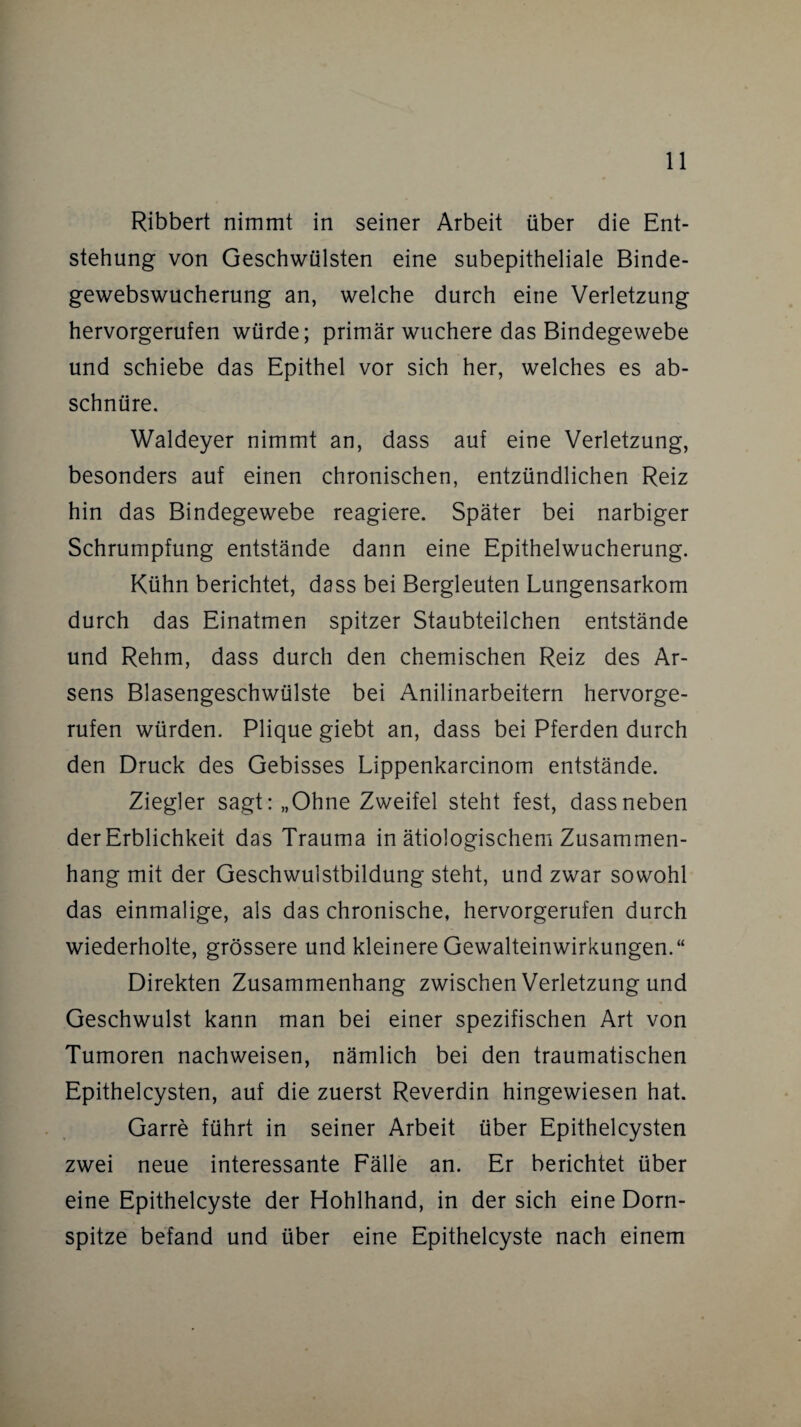 Ribbert nimmt in seiner Arbeit über die Ent¬ stehung von Geschwülsten eine subepitheliale Binde¬ gewebswucherung an, welche durch eine Verletzung hervorgerufen würde; primär wuchere das Bindegewebe und schiebe das Epithel vor sich her, welches es ab¬ schnüre. Waldeyer nimmt an, dass auf eine Verletzung, besonders auf einen chronischen, entzündlichen Reiz hin das Bindegewebe reagiere. Später bei narbiger Schrumpfung entstände dann eine Epithelwucherung. Kühn berichtet, dass bei Bergleuten Lungensarkom durch das Einatmen spitzer Staubteilchen entstände und Rehm, dass durch den chemischen Reiz des Ar¬ sens Blasengeschwülste bei Anilinarbeitern hervorge¬ rufen würden. Plique giebt an, dass bei Pferden durch den Druck des Gebisses Lippenkarcinom entstände. Ziegler sagt: „Ohne Zweifel steht fest, dass neben der Erblichkeit das Trauma in ätiologischem Zusammen¬ hang mit der Geschwulstbildung steht, und zwar sowohl das einmalige, als das chronische, hervorgerufen durch wiederholte, grössere und kleinere Gewalteinwirkungen.“ Direkten Zusammenhang zwischen Verletzung und Geschwulst kann man bei einer spezifischen Art von Tumoren nachweisen, nämlich bei den traumatischen Epithelcysten, auf die zuerst Reverdin hingewiesen hat. Garre führt in seiner Arbeit über Epithelcysten zwei neue interessante Fälle an. Er berichtet über eine Epithelcyste der Hohlhand, in der sich eine Dorn¬ spitze befand und über eine Epithelcyste nach einem