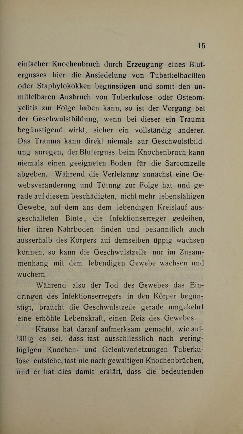 einfacher Knochenbruch durch Erzeugung eines Blut¬ ergusses hier die Ansiedelung von Tuberkelbacillen oder Staphylokokken begünstigen und somit den un¬ mittelbaren Ausbruch von Tuberkulose oder Osteom¬ yelitis zur Folge haben kann, so ist der Vorgang bei der Geschwulstbildung, wenn bei dieser ein Trauma begünstigend wirkt, sicher ein vollständig anderer. Das Trauma kann direkt niemals zur Geschwulstbild¬ ung anregen, der Bluterguss beim Knochenbruch kann niemals einen geeigneten Boden für die Sarcomzelle abgeben. Während die Verletzung zunächst eine Ge¬ websveränderung und Tötung zur Folge hat und ge¬ rade auf diesem beschädigten, nicht mehr lebensfähigen Gewebe, auf dem aus dem lebendigen Kreislauf aus¬ geschalteten Blute, die Infektionserreger gedeihen, hier ihren Nährboden finden und bekanntlich auch ausserhalb des Körpers auf demselben üppig wachsen können, so kann die Geschwulstzelle nur im Zusam¬ menhang mit dem lebendigen Gewebe wachsen und wuchern. Während also der Tod des Gewebes das Ein¬ dringen des Infektionserregers in den Körper begün¬ stigt, braucht die Geschwulstzelle gerade umgekehrt eine erhöhte Lebenskraft, einen Reiz des Gewebes. Krause hat darauf aufmerksam gemacht, wie auf¬ fällig es sei, dass fast ausschliesslich nach gering¬ fügigen Knochen- und Gelenkverletzungen Tuberku¬ lose entstehe, fast nie nach gewaltigen Knochenbrüchen, und er hat dies damit erklärt, dass die bedeutenden