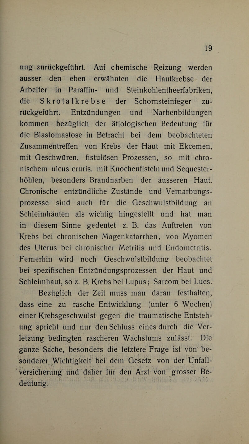 ung zurückgeführt. Auf chemische Reizung werden ausser den eben erwähnten die Hautkrebse der Arbeiter in Paraffin- und Steinkohlentheerfabriken, die Skrotalkrebse der Schornsteinfeger zu¬ rückgeführt. Entzündungen und Narbenbildungen kommen bezüglich der ätiologischen Bedeutung für die Blastomastose in Betracht bei dem beobachteten Zusammentreffen von Krebs der Haut mit Ekcemen, mit Geschwüren, fistulösen Prozessen, so mit chro¬ nischem ulcus cruris, mit Knochenfisteln und Sequester¬ höhlen, besonders Brandnarben der äusseren Haut. Chronische entzündliche Zustände und Vernarbungs¬ prozesse sind auch für die Geschwulstbiidung an Schleimhäuten als wichtig hingestellt und hat man in diesem Sinne gedeutet z. B. das Auftreten von Krebs bei chronischen Magenkatarrhen, von Myomen des Uterus bei chronischer Metritis und Endometritis. Fernerhin wird noch Geschwulstbildung beobachtet bei spezifischen Entzündungsprozessen der Haut und Schleimhaut, so z. B. Krebs bei Lupus; Sarcom bei Lues. Bezüglich der Zeit muss man daran festhalten, dass eine zu rasche Entwicklung (unter 6 Wochen) einer Krebsgeschwulst gegen die traumatische Entsteh¬ ung spricht und nur den Schluss eines durch die Ver¬ letzung bedingten rascheren Wachstums zulässt. Die ganze Sache, besonders die letztere Frage ist von be¬ sonderer Wichtigkeit bei dem Gesetz von der Unfall- Versicherung und daher für den Arzt von grosser Be- %-r V ' <£> ■ ; • ; > • . . -V ‘ ' > -v i iv r ... :*• 1 : . . deutung.