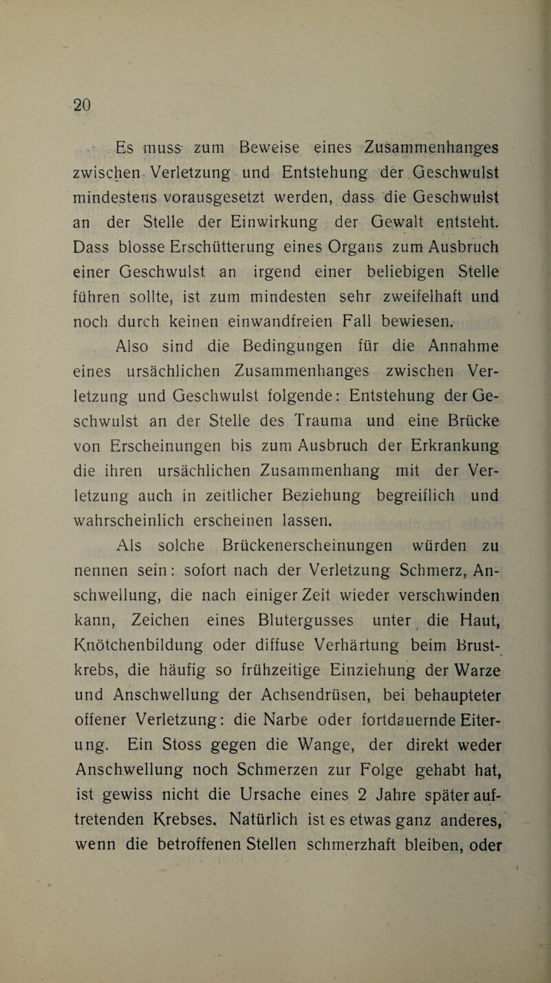 Es muss- zum Beweise eines Zusammenhanges zwischen Verletzung und Entstehung der Geschwulst mindestens vorausgesetzt werden, dass die Geschwulst an der Stelle der Einwirkung der Gewalt entsteht. Dass blosse Erschütterung eines Organs zum Ausbruch einer Geschwulst an irgend einer beliebigen Stelle führen sollte, ist zum mindesten sehr zweifelhaft und noch durch keinen einwandfreien Fall bewiesen. Also sind die Bedingungen für die Annahme eines ursächlichen Zusammenhanges zwischen Ver¬ letzung und Geschwulst folgende: Entstehung der Ge¬ schwulst an der Stelle des Trauma und eine Brücke von Erscheinungen bis zum Ausbruch der Erkrankung die ihren ursächlichen Zusammenhang mit der Ver¬ letzung auch in zeitlicher Beziehung begreiflich und wahrscheinlich erscheinen lassen. Als solche Brückenerscheinungen würden zu nennen sein: sofort nach der Verletzung Schmerz, An¬ schwellung, die nach einiger Zeit wieder verschwinden kann, Zeichen eines Blutergusses unter die Haut, Knötchenbildung oder diffuse Verhärtung beim Brust¬ krebs, die häufig so frühzeitige Einziehung der Warze und Anschwellung der Achsendrüsen, bei behaupteter offener Verletzung: die Narbe oder fortdauernde Eiter¬ ung. Ein Stoss gegen die Wange, der direkt weder Anschwellung noch Schmerzen zur Folge gehabt hat, ist gewiss nicht die Ursache eines 2 Jahre später auf¬ tretenden Krebses. Natürlich ist es etwas ganz anderes, wenn die betroffenen Stellen schmerzhaft bleiben, oder i