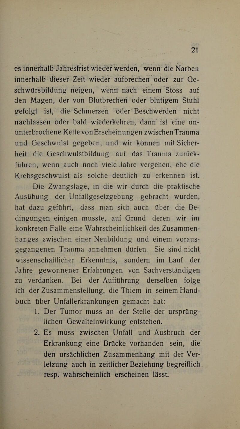 es innerhalb Jahresfrist wieder werden, wenn die Narben innerhalb dieser Zeit wieder aufbrechen oder zur Ge¬ schwürsbildung neigen, wenn nach einem Stoss auf den Magen, der von Blutbrechen oder blutigem Stuhl gefolgt ist, die Schmerzen oder Beschwerden nicht nachlassen oder bald wiederkehren, dann ist eine un¬ unterbrochene Kette von Erscheinungen zwischenTrauma und Geschwulst gegeben, und wir können mit Sicher¬ heit die Geschwulstbildung auf das Trauma zurück¬ führen, wenn auch noch viele Jahre vergehen, ehe die Krebsgeschwulst als solche deutlich zu erkennen ist. Die Zwangslage, in die wir durch die praktische Ausübung der Unfallgesetzgebung gebracht wurden, hat dazu geführt, dass man sich auch über die Be¬ dingungen einigen musste, auf Grund deren wir im konkreten Falle eine Wahrscheinlichkeit des Zusammen¬ hanges zwischen einer Neubildung und einem voraus¬ gegangenen Trauma annehmen dürfen. Sie sind nicht wissenschaftlicher Erkenntnis, sondern im Lauf der Jahre gewonnener Erfahrungen von Sachverständigen zu verdanken. Bei der Aufführung derselben folge ich der Zusammenstellung, die Thiem in seinem Hand¬ buch über Unfallerkrankungen gemacht hat: 1. Der Tumor muss an der Stelle der ursprüng¬ lichen Gewalteinwirkung entstehen. 2. Es muss zwischen Unfall und Ausbruch der Erkrankung eine Brücke vorhanden sein, die den ursächlichen Zusammenhang mit der Ver¬ letzung auch in zeitlicher Beziehung begreiflich resp. wahrscheinlich erscheinen lässt.