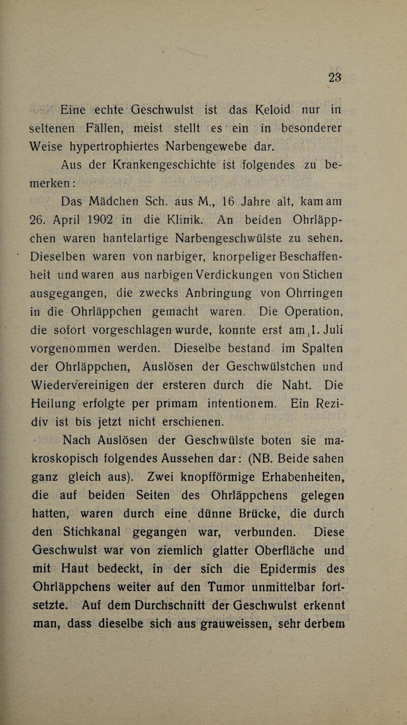 Eine echte Geschwulst ist das Keloid nur in seltenen Fällen, meist stellt es ein in besonderer Weise hypertrophiertes Narbengewebe dar. Aus der Krankengeschichte ist folgendes zu be¬ merken : Das Mädchen Sch. aus M., 16 Jahre alt, kam am 26. April 1902 in die Klinik. An beiden Ohrläpp¬ chen waren hantelartige Narbengeschwülste zu sehen. Dieselben waren von narbiger, knorpeliger Beschaffen¬ heit und waren aus narbigen Verdickungen von Stichen ausgegangen, die zwecks Anbringung von Ohrringen in die Ohrläppchen gemacht waren. Die Operation, die sofort vorgeschlagen wurde, konnte erst am ,1. Juli vorgenommen werden. Dieselbe bestand im Spalten der Ohrläppchen, Auslösen der Geschwülstchen und Wiedervereinigen der ersteren durch die Naht. Die Heilung erfolgte per primam intentionem. Ein Rezi¬ div ist bis jetzt nicht erschienen. Nach Auslösen der Geschwülste boten sie ma¬ kroskopisch folgendes Aussehen dar: (NB. Beide sahen ganz gleich aus). Zwei knopfförmige Erhabenheiten, die auf beiden Seiten des Ohrläppchens gelegen hatten, waren durch eine dünne Brücke, die durch den Stichkanal gegangen war, verbunden. Diese Geschwulst war von ziemlich glatter Oberfläche und mit Haut bedeckt, in der sich die Epidermis des Ohrläppchens weiter auf den Tumor unmittelbar fort¬ setzte. Auf dem Durchschnitt der Geschwulst erkennt man, dass dieselbe sich aus grauweissen, sehr derbem