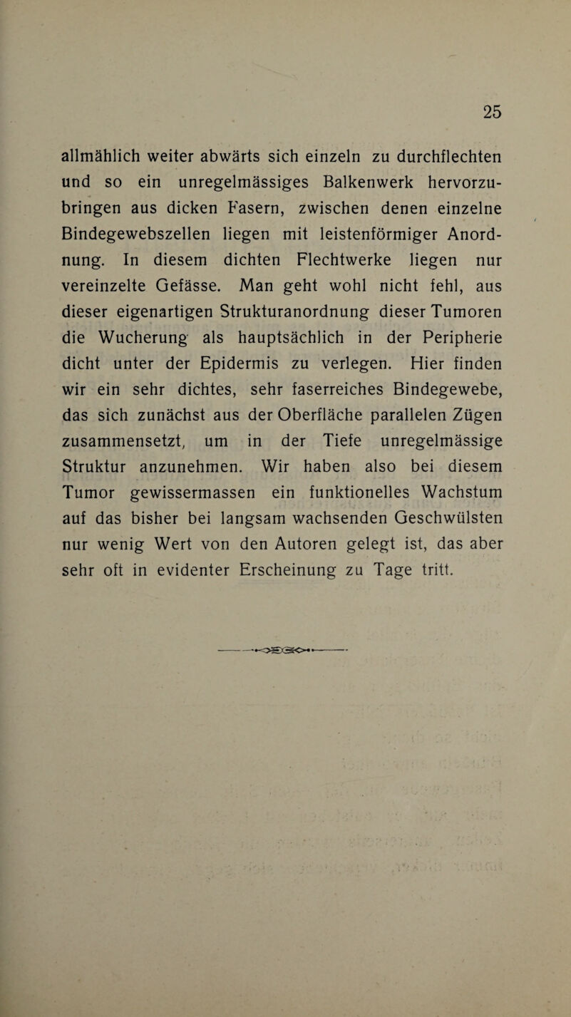 allmählich weiter abwärts sich einzeln zu durchflechten und so ein unregelmässiges Balkenwerk hervorzu¬ bringen aus dicken Fasern, zwischen denen einzelne Bindegewebszellen liegen mit leistenförmiger Anord¬ nung. In diesem dichten Flechtwerke liegen nur vereinzelte Gefässe. Man geht wohl nicht fehl, aus dieser eigenartigen Strukturanordnung dieser Tumoren die Wucherung als hauptsächlich in der Peripherie dicht unter der Epidermis zu verlegen. Hier finden wir ein sehr dichtes, sehr faserreiches Bindegewebe, das sich zunächst aus der Oberfläche parallelen Zügen zusammensetzt, um in der Tiefe unregelmässige Struktur anzunehmen. Wir haben also bei diesem Tumor gewissermassen ein funktionelles Wachstum auf das bisher bei langsam wachsenden Geschwülsten nur wenig Wert von den Autoren gelegt ist, das aber sehr oft in evidenter Erscheinung zu Tage tritt. •ogao*