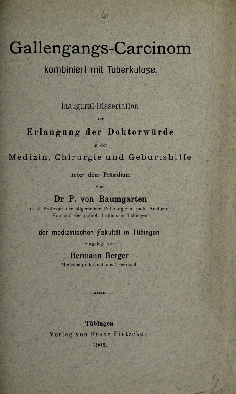 kombiniert mit Tuberkulose. Inaugural-Dissertation zur Erlangung der Doktorwürde in der Medizin, Chirurgie und Geburtshilfe unter dem Präsidium von Dr P. von Baumgarten o. ö. Professor der allgemeinen Pathologie u. path. Anatomie Vorstand des pathol. Instituts in Tübingen 9 ' /  • t ' wv / ^ - f der medizinischen fakultät in Tübingen vorgelegt von Hermann Berger Medizinalpraktikant aus Feuerbach Tübingen Verlag von Franz Pietzcker 1905.