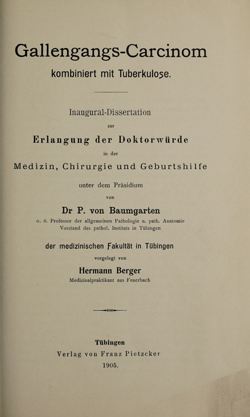 Gallengangs-Carcinom kombiniert mit Tuberkulose. Inaugur al-Dissertation zur Erlangung der Doktorwürde in der Medizin, Chirurgie und Geburtshilfe unter dem Präsidium von Dr P. von Baumgarten o. ö. Professor der allgemeinen Pathologie u. path. Anatomie Vorstand des pathol. Instituts in Tübingen der medizinischen Fakultät in Tübingen vorgelegt von Hermann Berger Medizinalpraktikant aus Feuerbach -- Tübingen Verlag von Franz Pietzcker 1905.