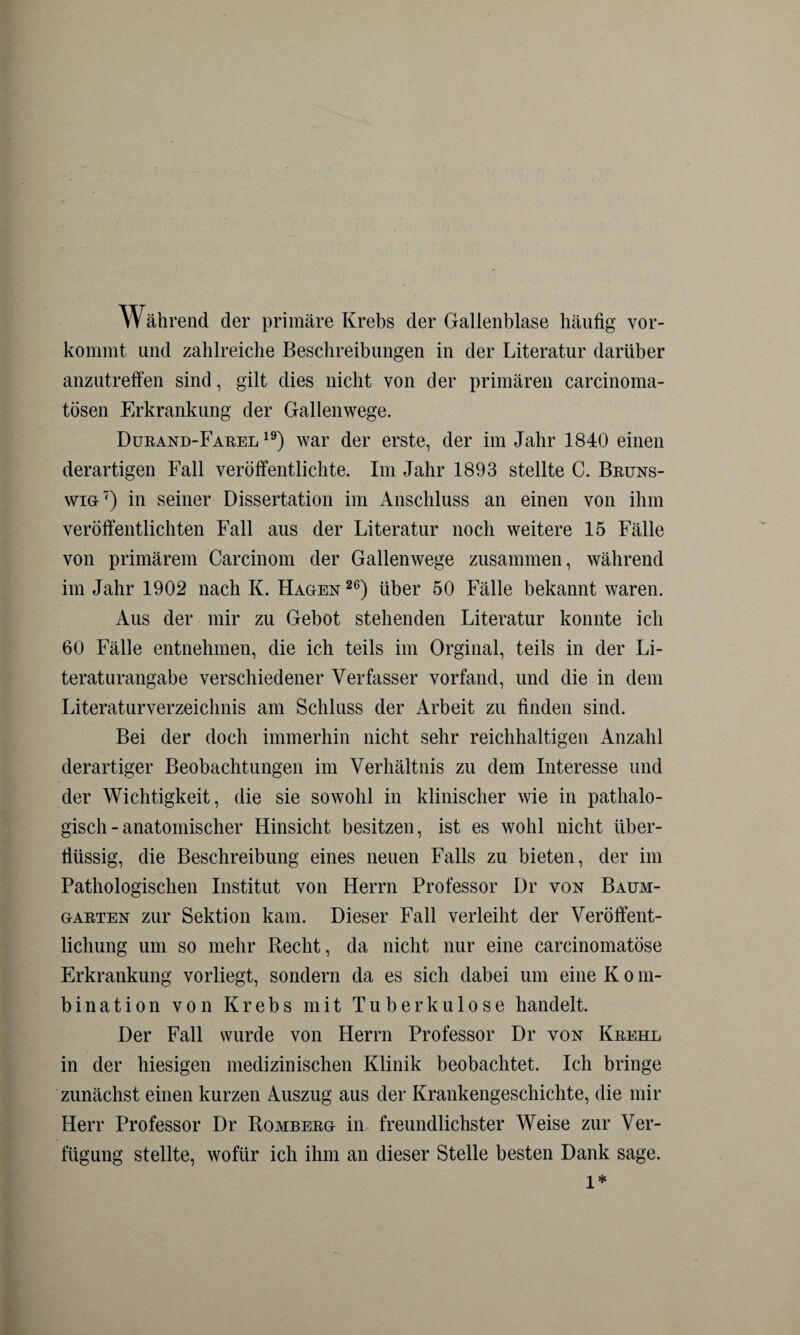 Während der primäre Krebs der Gallenblase häutig vor- kommt und zahlreiche Beschreibungen in der Literatur darüber anzutreffen sind, gilt dies nicht von der primären carcinoma- tösen Erkrankung der Gallenwege. Durand-Farel 19) war der erste, der im Jahr 1840 einen derartigen Fall veröffentlichte. Im Jahr 1893 stellte C. Bruns¬ wig7) in seiner Dissertation im Anschluss an einen von ihm veröffentlichten Fall aus der Literatur noch weitere 15 Fälle von primärem Carcinom der Gallenwege zusammen, während im Jahr 1902 nach K. Hagen 26) über 50 Fälle bekannt waren. Aus der mir zu Gebot stehenden Literatur konnte ich 60 Fälle entnehmen, die ich teils im Orginal, teils in der Li¬ teraturangabe verschiedener Verfasser vorfand, und die in dem Literaturverzeichnis am Schluss der Arbeit zu finden sind. Bei der doch immerhin nicht sehr reichhaltigen Anzahl derartiger Beobachtungen im Verhältnis zu dem Interesse und der Wichtigkeit, die sie sowohl in klinischer wie in pathalo- gisch - anatomischer Hinsicht besitzen, ist es wohl nicht über¬ flüssig, die Beschreibung eines neuen Falls zu bieten, der im Pathologischen Institut von Herrn Professor Dr von Baum- garten zur Sektion kam. Dieser Fall verleiht der Veröffent¬ lichung um so mehr Recht, da nicht nur eine carcinomatöse Erkrankung vorliegt, sondern da es sich dabei um eine K o m- bination von Krebs mit Tuberkulose handelt. Der Fall wurde von Herrn Professor Dr von Krehl in der hiesigen medizinischen Klinik beobachtet. Ich bringe zunächst einen kurzen Auszug aus der Krankengeschichte, die mir Herr Professor Dr Romberg in freundlichster Weise zur Ver¬ fügung stellte, wofür ich ihm an dieser Stelle besten Dank sage. l*
