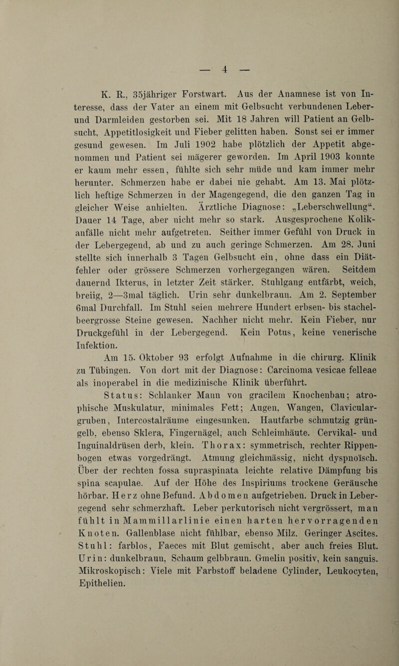 K. R., 35jähriger Forstwart. Aus der Anamnese ist von In¬ teresse, dass der Vater an einem mit Gelbsucht verbundenen Leber¬ und Darmleiden gestorben sei. Mit 18 Jahren will Patient an Gelb¬ sucht, Appetitlosigkeit und Fieber gelitten haben. Sonst sei er immer gesund gewesen. Im Juli 1902 habe plötzlich der Appetit abge¬ nommen und Patient sei magerer geworden. Im April 1903 konnte er kaum mehr essen, fühlte sich sehr müde und kam immer mehr herunter. Schmerzen habe er dabei nie gehabt. Am 13. Mai plötz¬ lich heftige Schmerzen in der Magengegend, die den ganzen Tag in gleicher Weise anhielten. Ärztliche Diagnose: „Leberschwellung“. Dauer 14 Tage, aber nicht mehr so stark. Ausgesprochene Kolik¬ anfälle nicht mehr aufgetreten. Seither immer Gefühl von Druck in der Lebergegend, ab und zu auch geringe Schmerzen. Am 28. Juni stellte sich innerhalb 3 Tagen Gelbsucht ein, ohne dass ein Diät¬ fehler oder grössere Schmerzen vorhergegangen wären. Seitdem dauernd Ikterus, in letzter Zeit stärker. Stuhlgang entfärbt, weich, breiig, 2—3mal täglich. Urin sehr dunkelbraun. Am 2. September 6mal Durchfall. Im Stuhl seien mehrere Hundert erbsen- bis stachel- beergrosse Steine gewesen. Nachher nicht mehr. Kein Fieber, nur Druckgefühl in der Lebergegend. Kein Potus, keine venerische Infektion. Am 15. Oktober 93 erfolgt Aufnahme in die Chirurg. Klinik zu Tübingen. Von dort mit der Diagnose: Carcinoma vesicae felleae als inoperabel in die medizinische Klinik überführt. Status: Schlanker Mann von gracilem Knochenbau; atro¬ phische Muskulatur, minimales Fett; Augen, Wangen, Clavicular- gruben, Intercostalräume eingesunken. Hautfarbe schmutzig grün¬ gelb, ebenso Sklera, Fingernägel, auch Schleimhäute. Cervikal- und Inguinaldrüsen derb, klein. Thorax: symmetrisch, rechter Rippen¬ bogen etwas vorgedrängt. Atmung gleichmässig, nicht dyspnoisch. Über der rechten fossa supraspinata leichte relative Dämpfung bis spina scapulae. Auf der Höhe des Inspiriums trockene Geräusche hörbar. Herz ohne Befund. Abdomen aufgetrieben. Druck in Leber¬ gegend sehr schmerzhaft. Leber perkutorisch nicht vergrössert, man fühlt inMammillarlinie einen harten hervorragenden Knoten. Gallenblase nicht fühlbar, ebenso Milz. Geringer Ascites. Stuhl: farblos, Faeces mit Blut gemischt, aber auch freies Blut. Urin: dunkelbraun, Schaum gelbbraun. Gmelin positiv, kein sanguis. Mikroskopisch: Viele mit Farbstoff beladene Cylinder, Leukocyten, Epithelien.